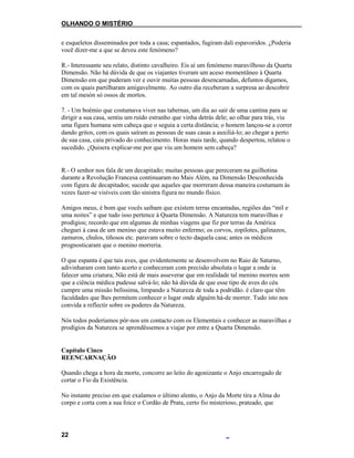 OLHANDO O MISTÉRIO
e esqueletos disseminados por toda a casa; espantados, fugiram dali espavoridos. ¿Poderia
você dizer-me a que se deveu este fenómeno?
R.- Interessante seu relato, distinto cavalheiro. Eis aí um fenómeno maravilhoso da Quarta
Dimensão. Não há dúvida de que os viajantes tiveram um aceso momentâneo à Quarta
Dimensão em que puderam ver e ouvir muitas pessoas desencarnadas, defuntos digamos,
com os quais partilharam amigavelmente. Ao outro dia receberam a surpresa ao descobrir
em tal mesón só ossos de mortos.
7. - Um boémio que costumava viver nas tabernas, um dia ao sair de uma cantina para se
dirigir a sua casa, sentiu um ruído estranho que vinha detrás dele; ao olhar para trás, viu
uma figura humana sem cabeça que o seguia a certa distância; o homem lançou-se a correr
dando gritos, com os quais saíram as pessoas de suas casas a auxiliá-lo; ao chegar a perto
de sua casa, caiu privado do conhecimento. Horas mais tarde, quando despertou, relatou o
sucedido. ¿Quisera explicar-me por que viu um homem sem cabeça?
R.- O senhor nos fala de um decapitado; muitas pessoas que pereceram na guilhotina
durante a Revolução Francesa continuaram no Mais Além, na Dimensão Desconhecida
com figura de decapitados; sucede que aqueles que morreram dessa maneira costumam às
vezes fazer-se visíveis com tão sinistra figura no mundo físico.
Amigos meus, é bom que vocês saibam que existem terras encantadas, regiões das “mil e
uma noites” e que tudo isso pertence à Quarta Dimensão. A Natureza tem maravilhas e
prodígios; recordo que em algumas de minhas viagens que fiz por terras da América
cheguei à casa de um menino que estava muito enfermo; os corvos, zopilotes, galinazos,
zamuros, chulos, tiñosos etc. paravam sobre o tecto daquela casa; antes os médicos
prognosticaram que o menino morreria.
O que espanta é que tais aves, que evidentemente se desenvolvem no Raio de Saturno,
adivinharam com tanto acerto e conheceram com precisão absoluta o lugar a onde ia
falecer uma criatura; Não está de mais asseverar que em realidade tal menino morreu sem
que a ciência médica pudesse salvá-lo; não há dúvida de que esse tipo de aves do céu
cumpre uma missão belíssima, limpando a Natureza de toda a podridão. é claro que têm
faculdades que lhes permitem conhecer o lugar onde alguém há-de morrer. Tudo isto nos
convida a reflectir sobre os poderes da Natureza.
Nós todos poderíamos pôr-nos em contacto com os Elementais e conhecer as maravilhas e
prodígios da Natureza se aprendêssemos a viajar por entre a Quarta Dimensão.
Capítulo Cinco
REENCARNAÇÃO
Quando chega a hora da morte, concorre ao leito do agonizante o Anjo encarregado de
cortar o Fio da Existência.
No instante preciso em que exalamos o último alento, o Anjo da Morte tira a Alma do
corpo e corta com a sua foice o Cordão de Prata, certo fio misterioso, prateado, que
22
 