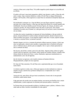 ___OLHANDO O MISTÉRIO
conecta a Alma com o corpo físico. Tal cordão magnético pode alargar-se ou encolher até
ao infinito.
O sonho se diz que é uma morte pequenina; sabido é que durante o sonho a Alma não está
entre o corpo; viaja a remotas distâncias e então o Fio de Prata se alarga infinitamente.
Graças a tal fio pode a Alma regressar ao corpo físico no momento do despertar depois do
sonho.
Os moribundos costumam ver o Anjo da Morte com uma figura espectral, esquelética,
ataviado com os trajes funerais. é claro que esta figura tão sinistra só a assume quando está
trabalhando; fora de seu trabalho assume formosas figuras, de crianças, de damas ou de
veneráveis anciãos. Os Anjos da Morte nunca são maus ou perversos. Eles sempre
trabalham de acordo com a Grande Lei; cada qual nasce em sua hora e morre exactamente
em seu tempo.
As almas dos mortos recapitulam ou repassam de forma detalhada a vida que acaba de
passar; este procedimento se realiza sempre retrospectivamente; durante tal processo as
almas recolhem seus passos, vivem naqueles lugares onde antes viveram, repetem sempre
o mesmo, os mesmos feitos, os mesmos sucessos.
Quando chegam a reviver os instantes da primeira infância parecem crianças. é óbvio que
uma vez repassada a vida tal como sucedeu, se apresentam ante os Senhores do Karma,
ante os Tribunais da Lei, prontos para ser julgados. Isto é o que se chama apresentar-se
ante os tribunais de Deus.
De tal juízo, de tal feito, resulta o porvir de cada Alma. Algumas almas sobem às regiões
celestes antes de regressar a este mundo; outras entram nos mundos infernos, situados estes
últimos dentro do interior da Terra; e outras, finalmente, regressam imediatamente ou
mediatamente a este vale de lágrimas.
Isto de retornar ou regressar a este mundo costuma ser bastante doloroso.
Desgraçadamente, sempre nos toca regressar.
Os Anjos da Vida conectam o Fio de Prata com o espermatozóide que vai ser fecundado
numa matriz.
A criatura se gesta no ventre, mas a Alma que regressa só entra realmente no corpo no
instante em que o menino faz a primeira inalação de ar. Compreender isto é vital e
indispensável.
Assim pois nós, antes desta vida que temos actualmente, tivemos não só uma passada
existência, senão muitas outras.
Cada qual nasce de acordo com seu próprio destino; uns nascem em famílias ricas e muito
endinheiradas, e outros regressam ou retornam entre pessoas pobres e miseráveis.
Se fizemos bem em nossa passada existência, recolhemos agora o prémio, voltamos a lares
onde nada nos falta e teremos comodidades de toda espécie.
23
 