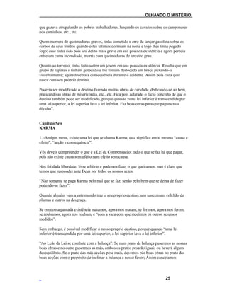 ___OLHANDO O MISTÉRIO
que gozava atropelando os pobres trabalhadores, lançando os cavalos sobre os camponeses
nos caminhos, etc., etc.
Quem morrera de queimaduras graves, tinha cometido o erro de lançar gasolina sobre os
corpos de seus irmãos quando estes últimos dormiam na noite e logo lhes tinha pegado
fogo; esse tinha sido pois seu delito mais grave em sua passada existência e agora perecia
entre um carro incendiado, morria com queimaduras de terceiro grau.
Quanto ao terceiro, tinha feito sofrer um jovem em sua passada existência. Resulta que em
grupo de rapazes o tinham golpeado e lhe tinham deslocado um braço puxando-o
violentamente; agora recebia a consequência durante o acidente. Assim pois cada qual
nasce com seu próprio destino.
Poderia ser modificado o destino fazendo muitas obras de caridade, dedicando-se ao bem,
praticando as obras de misericórdia, etc., etc. Fica pois aclarado o facto concreto de que o
destino também pode ser modificado, porque quando “uma lei inferior é transcendida por
uma lei superior, a lei superior lava a lei inferior. Faz boas obras para que pagues tuas
dívidas”.
Capítulo Seis
KARMA
1. -Amigos meus, existe uma lei que se chama Karma; esta significa em si mesma “causa e
efeito”, “acção e consequência”.
Vós deveis compreender o que é a Lei da Compensação; tudo o que se faz há que pagar,
pois não existe causa sem efeito nem efeito sem causa.
Nos foi dada liberdade, livre arbítrio e podemos fazer o que queiramos, mas é claro que
temos que responder ante Deus por todos os nossos actos.
“Não somente se paga Karma pelo mal que se faz, senão pelo bem que se deixa de fazer
podendo-se fazer”.
Quando alguém vem a este mundo traz o seu próprio destino; uns nascem em colchão de
plumas e outros na desgraça.
Se em nossa passada existência matamos, agora nos matam; se ferimos, agora nos ferem;
se roubámos, agora nos roubam, e “com a vara com que medimos os outros seremos
medidos”.
Sem embargo, é possível modificar o nosso próprio destino, porque quando “uma lei
inferior é transcendida por uma lei superior, a lei superior lava a lei inferior”.
“Ao Leão da Lei se combate com a balança”. Se num prato da balança pusermos as nossas
boas obras e no outro pusermos as más, ambos os pratos pesarão iguais ou haverá algum
desequilíbrio. Se o prato das más acções pesa mais, devemos pôr boas obras no prato das
boas acções com o propósito de inclinar a balança a nosso favor; Assim cancelamos
25
 