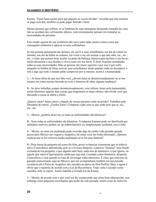 OLHANDO O MISTÉRIO
Karma. “Fazei boas acções para que pagueis as vossas dívidas”; recordai que não somente
se paga com dor; também se pode pagar fazendo o bem.
Muitas pessoas que sofrem, só se lembram de suas amarguras desejando remediá-las, mas
não se acordam dos sofrimentos alheios, nem remotamente pensam em remediar as
necessidades do próximo.
Este estado egoísta de sua existência não serve para nada; assim a única coisa que
conseguem realmente é agravar os seus sofrimentos.
Se tais pessoas pensassem nas demais, em servir a seus semelhantes, em dar de comer ao
faminto, em dar de beber ao sedento, em vestir o nu, em ensinar o que não sabe, etc., etc.,
etc., é claro que poriam boas acções no prato da balança cósmica para inclinar a seu favor;
assim alterariam o seu destino e viria a sorte em seu favor. É dizer ficariam remediadas
todas as suas necessidades; Mas as pessoas são muito egoístas e por isso é que sofre;
ninguém se lembra de Deus nem de seus semelhantes senão quando estão no desespero, e
isto é algo que todo o mundo pôde comprovar por si mesmo; assim é a humanidade.
2. - As boas obras de que nos fala você, ¿devem fazer-se desinteressadamente ou se nos
tomam em conta mesmo fazendo-as com o interesse de obter alguma mudança?
R.- Se deve trabalhar sempre desinteressadamente, com infinito Amor pela humanidade;
assim alteramos aquelas más causas que originaram os maus efeitos; não olvide você que
alterando a causa se altera o efeito.
¿Queres sanar? Sanai outros ¿Alguns de vossos parentes estão na prisão? Trabalhai pela
liberdade de outros. ¿Tendes fome? Comparte o pão com os que estão pior que tu; etc.,
etc., etc.
3. - Mestre, ¿poderia dizer-me se todas as enfermidades são kármicas?
R.- Nem todas as enfermidades são kármicas. A máquina humana pode ser danificada por
múltiplos motivos; podem ser de ordem kármico ou simplesmente acidental; isso é tudo.
4. - Mestre, ao estar em meditação pude recordar algo de minha vida passada quando
passei pelo México em viagem a Acapulco, tal como você me tinha informado. ¿Quisera
explicar-me se foi correcta minha meditação ou se foi uma fantasia?
R.- Pela forma da pergunta tal como foi feita, posso evidenciar claramente que tu todavia
tens a Consciência adormecida, pois se a tivesses desperta, a palavra “fantasia” teria ficado
excluída de tua pergunta; o que alguém sabe bem, nada tem de fantástico; o que ignora, ou
aquele que entrevê ligeiramente, ainda que seja real, é tomado como fantástico; despertar
Consciência é vital quando se trata de investigar vidas anteriores. É claro que estiveste na
passada reencarnação aqui no México, que me acompanhaste também em tua passada
existência até à Porta de Acapulco; isto sucedeu na época de Don Porfirio Díaz, e agora é
obvio que o repetiste de acordo com a Lei da Recorrência. Tudo volta a suceder como
sucedeu, tudo se repete. Assim trabalha a Grande Lei do Karma.
5. - Mestre, de acordo com o que você me diz compreendo que estou bem adormecido; sem
embargo estas pequenas recordações que tenho da vida passada, assim como de outra em
26
 