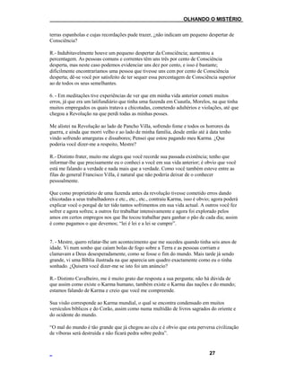 ___OLHANDO O MISTÉRIO
terras espanholas e cujas recordações pude trazer, ¿não indicam um pequeno despertar de
Consciência?
R.- Indubitavelmente houve um pequeno despertar da Consciência; aumentou a
percentagem. As pessoas comuns e correntes têm uns três por cento de Consciência
desperta, mas neste caso podemos evidenciar uns dez por cento, e isso é bastante;
dificilmente encontraríamos uma pessoa que tivesse uns cem por cento de Consciência
desperta; dê-se você por satisfeito de ter sequer essa percentagem de Consciência superior
ao de todos os seus semelhantes.
6. - Em meditações tive experiências de ver que em minha vida anterior cometi muitos
erros, já que era um latifundiário que tinha uma fazenda em Cuautla, Morelos, na que tinha
muitos empregados os quais tratava a chicotadas, cometendo adultérios e violações, até que
chegou a Revolução na que perdi todas as minhas posses.
Me alistei na Revolução ao lado de Pancho Villa, sofrendo fome e todos os horrores da
guerra, e ainda que morri velho e ao lado de minha família, desde então até à data tenho
vindo sofrendo amarguras e dissabores; Pensei que estou pagando meu Karma. ¿Que
poderia você dizer-me a respeito, Mestre?
R.- Distinto frater, muito me alegra que você recorde sua passada existência; tenho que
informar-lhe que precisamente eu o conheci a você em sua vida anterior; é obvio que você
está me falando a verdade e nada mais que a verdade. Como você também esteve entre as
filas do general Francisco Villa, é natural que não poderia deixar de o conhecer
pessoalmente.
Que como proprietário de uma fazenda antes da revolução tivesse cometido erros dando
chicotadas a seus trabalhadores e etc., etc., etc., contraiu Karma, isso é obvio; agora poderá
explicar você o porquê de ter tido tantos sofrimentos em sua vida actual. A outros você fez
sofrer e agora sofreu; a outros fez trabalhar intensivamente e agora foi explorado pelos
amos em certos empregos nos que lhe tocou trabalhar para ganhar o pão de cada dia; assim
é como pagamos o que devemos; “lei é lei e a lei se cumpre”.
7. - Mestre, quero relatar-lhe um acontecimento que me sucedeu quando tinha seis anos de
idade. Vi num sonho que caíam bolas de fogo sobre a Terra e as pessoas corriam e
clamavam a Deus desesperadamente, como se fosse o fim do mundo. Mais tarde já sendo
grande, vi uma Bíblia ilustrada na que aparecia um quadro exactamente como eu o tinha
sonhado. ¿Quisera você dizer-me se isto foi um anúncio?
R.- Distinto Cavalheiro, me é muito grato dar resposta a sua pergunta; não há dúvida de
que assim como existe o Karma humano, também existe o Karma das nações e do mundo;
estamos falando de Karma e creio que você me compreende.
Sua visão corresponde ao Karma mundial, o qual se encontra condensado em muitos
versículos bíblicos e do Corão, assim como numa multidão de livros sagrados do oriente e
do ocidente do mundo.
“O mal do mundo é tão grande que já chegou ao céu e é obvio que esta perversa civilização
de víboras será destruída e não ficará pedra sobre pedra”.
27
 