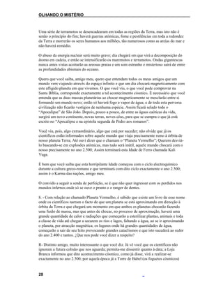 OLHANDO O MISTÉRIO
Uma série de terramotos se desencadearam em todas as regiões da Terra, mas isto não é
senão o princípio do fim; haverá guerras atómicas, fome e pestilências em toda a redondez
da Terra e morrerão os seres humanos aos milhões, tão numerosos como as areias do mar e
não haverá remédio.
O abuso da energia nuclear será muito grave; dia chegará em que virá a decomposição do
átomo em cadeia, e então se intensificarão os maremotos e terramotos. Ondas gigantescas
nunca antes vistas acoitarão as areosas praias e um som estranho e misterioso sairá de entre
as profundidades abismais do oceano.
Quero que você saiba, amigo meu, quero que entendam todos os meus amigos que um
mundo vem viajando através do espaço infinito e que um dia chocará magneticamente com
este afligido planeta em que vivemos. O que você viu, o que você pode comprovar na
Santa Bíblia, corresponde exactamente a tal acontecimento cósmico. É necessário que você
entenda que as duas massas planetárias ao chocar magneticamente se mesclarão entre si
formando um mundo novo; então só haverá fogo e vapor de água; e de toda esta perversa
civilização não ficarão vestígios de nenhuma espécie. Assim ficará selado todo o
“Apocalipse” de São João. Depois, pouco a pouco, de entre as águas caóticas da vida,
surgirá um novo continente, novas terras, novos céus, para que se cumpra o que já está
escrito no “Apocalipse e na epístola segunda de Pedro aos romanos”.
Você viu, pois, algo extraordinário, algo que está por suceder; não olvide que já os
científicos estão informados sobre aquele mundo que viaja precisamente rumo à órbita de
nosso planeta Terra; Até ouvi dizer que o chamam o “Planeta Vermelho”; Querem desviá-
lo baseando-se em explosões atómicas, mas tudo será inútil, aquele mundo chocará com o
nosso precisamente no ano 2.500; Assim terminará esta Idade de Ferro chamada Kali
Yuga.
É bom que você saiba que esta horripilante Idade começou com o ciclo electroquímico
durante a cultura greco-romana e que terminará com dito ciclo exactamente o ano 2.500;
assim é o Karma das nações, amigo meu.
O convido a seguir a senda de perfeição, se é que não quer ingressar com os perdidos nos
mundos infernos onde só se ouve o pranto e o ranger de dentes.
8. - Com relação ao chamado Planeta Vermelho, é sabido que existe um livro de esse nome
onde os científicos narram o facto de que um planeta se está aproximando em direcção à
órbita da Terra e que chegará um momento em que ambos os planetas chocarão fazendo
uma fusão de massa, mas que antes de chocar, no processo de aproximação, haverá uma
grande quantidade de calor e radiações que começarão a esterilizar plantas, animais e toda
a classe de vida até chegar a secarem os rios e lagos, faltando a água, ao se ir aproximando
o planeta, por atracção magnética; os lugares onde há grandes quantidades de água,
começarão a sair de seu leito provocando grandes cataclismos e que isto sucederá ao redor
do ano 2.400 e tantos. ¿Que nos pode você dizer a respeito?
R- Distinto amigo, muito interessante o que você diz. Já vê você que os científicos não
ignoram a futura colisão que nos aguarda; permita-me dissentir quanto à data; a Loja
Branca informou que dito acontecimento cósmico, como já disse, virá a realizar-se
exactamente no ano 2.500; por aquela época já a Torre de Babel (os foguetes cósmicos)
28
 