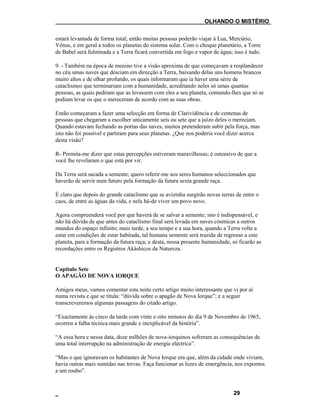 ___OLHANDO O MISTÉRIO
estará levantada de forma total; então muitas pessoas poderão viajar à Lua, Mercúrio,
Vénus, e em geral a todos os planetas do sistema solar. Com o choque planetário, a Torre
de Babel será fulminada e a Terra ficará convertida em fogo e vapor de água; isso é tudo.
9. - Também na época de menino tive a visão aproxima de que começavam a resplandecer
no céu umas naves que desciam em direcção a Terra, baixando delas uns homens brancos
muito altos e de olhar profundo, os quais informaram que ia haver uma série de
cataclismos que terminariam com a humanidade, acreditando neles só umas quantas
pessoas, as quais pediram que as levassem com eles a seu planeta, contando-lhes que só se
podiam levar os que o mereceram de acordo com as suas obras.
Então começaram a fazer uma selecção em forma de Clarividência e de centenas de
pessoas que chegaram a escolher unicamente seis ou sete que a juízo deles o mereciam.
Quando estavam fechando as portas das naves, muitos pretenderam subir pela força, mas
isto não foi possível e partiram para seus planetas. ¿Que nos poderia você dizer acerca
desta visão?
R- Permita-me dizer que estas percepções estiveram maravilhosas; é ostensivo de que a
você lhe revelaram o que está por vir.
Da Terra será sacada a semente; quero referir-me aos seres humanos seleccionados que
haverão de servir num futuro pela formação da futura sexta grande raça.
É claro que depois do grande cataclismo que se avizinha surgirão novas terras de entre o
caos, de entre as águas da vida, e nela há-de viver um povo novo.
Agora compreenderá você por que haverá de se salvar a semente; isto é indispensável, e
não há dúvida de que antes do cataclismo final será levada em naves cósmicas a outros
mundos do espaço infinito; mais tarde, a seu tempo e a sua hora, quando a Terra volte a
estar em condições de estar habitada, tal humana semente será trazida de regresso a este
planeta, para a formação da futura raça; e desta, nossa presente humanidade, só ficarão as
recordações entre os Registros Akáshicos da Natureza.
Capítulo Sete
O APAGÃO DE NOVA IORQUE
Amigos meus, vamos comentar esta noite certo artigo muito interessante que vi por aí
numa revista e que se titula: “dúvida sobre o apagão de Nova Iorque”; e a seguir
transcreveremos algumas passagens do citado artigo.
“Exactamente às cinco da tarde com vinte e oito minutos do dia 9 de Novembro de 1965,
ocorreu a falha técnica mais grande e inexplicável da história”.
“A essa hora e nessa data, doze milhões de nova-iorquinos sofreram as consequências de
uma total interrupção na administração de energia eléctrica”.
“Mas o que ignoravam os habitantes de Nova Iorque era que, além da cidade onde viviam,
havia outras mais sumidas nas trevas. Faça funcionar as luzes de emergência, nos expomos
a um roubo”.
29
 