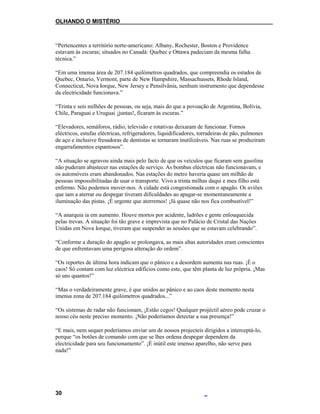 OLHANDO O MISTÉRIO
“Pertencentes a território norte-americano: Albany, Rochester, Boston e Providence
estavam às escuras; situados no Canadá: Quebec e Ottawa padeciam da mesma falha
técnica.”
“Em uma imensa área de 207.184 quilómetros quadrados, que compreendia os estados de
Quebec, Ontario, Vermont, parte de New Hampshire, Massachussets, Rhode Island,
Connecticut, Nova Iorque, New Jersey e Pensilvânia, nenhum instrumento que dependesse
da electricidade funcionava.”
“Trinta e seis milhões de pessoas, ou seja, mais do que a povoação de Argentina, Bolívia,
Chile, Paraguai e Uruguai ¡juntas!, ficaram às escuras.”
“Elevadores, semáforos, rádio, televisão e rotativas deixaram de funcionar. Fornos
eléctricos, estufas eléctricas, refrigeradores, liquidificadores, torradeiras de pão, pulmones
de aço e inclusive fresadoras de dentistas se tornaram inutilizáveis. Nas ruas se produziram
engarrafamentos espantosos”.
“A situação se agravou ainda mais pelo facto de que os veículos que ficaram sem gasolina
não puderam abastecer nas estações de serviço. As bombas eléctricas não funcionavam, e
os automóveis eram abandonados. Nas estações do metro haveria quase um milhão de
pessoas impossibilitadas de usar o transporte. Vivo a trinta milhas daqui e meu filho está
enfermo. Não podemos mover-nos. A cidade está congestionada com o apagão. Os aviões
que iam a aterrar ou despegar tiveram dificuldades ao apagar-se momentaneamente a
iluminação das pistas. ¡É urgente que aterremos! ¡Já quase não nos fica combustível!”
“A anarquia ia em aumento. Houve mortos por acidente, ladrões e gente enlouquecida
pelas trevas. A situação foi tão grave e imprevista que no Palácio de Cristal das Nações
Unidas em Nova Iorque, tiveram que suspender as sessões que se estavam celebrando”.
“Conforme a duração do apagão se prolongava, as mais altas autoridades eram conscientes
de que enfrentavam uma perigosa alteração do ordem”.
“Os reportes de última hora indicam que o pânico e a desordem aumenta nas ruas. ¡É o
caos! Só contam com luz eléctrica edifícios como este, que têm planta de luz própria. ¡Mas
só uns quantos!”
“Mas o verdadeiramente grave, é que unidos ao pânico e ao caos deste momento nesta
imensa zona de 207.184 quilómetros quadrados...”
“Os sistemas de radar não funcionam, ¡Estão cegos! Qualquer projéctil aéreo pode cruzar o
nosso céu neste preciso momento. ¡Não poderíamos detectar a sua presença!”
“E mais, nem sequer poderíamos enviar um de nossos projecteis dirigidos a interceptá-lo,
porque “os botões de comando com que se lhes ordena despegar dependem da
electricidade para seu funcionamento”. ¡É inútil este imenso aparelho, não serve para
nada!”
30
 