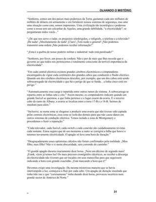 ___OLHANDO O MISTÉRIO
“Senhores, somos um dos países mais poderosos da Terra; gastamos cada ano milhares de
milhões de dólares em armamento e em fortalecer nossos sistemas de segurança, mas ante
uma situação como esta, somos impotentes. Uma civilização tão tecnológica e poderosa
como a nossa tem um calcanhar de Aquiles, uma grande debilidade, “a electricidade”; se
perguntaram todos vocês...”
“¿De que nos serve o radar, os projecteis teledirigidos, o telégrafo, o telefone e a televisão?
¡De nada! ¡Absolutamente de nada! ¡Claro! ¡Tem razão o general! ¡Não podemos
transmitir uma ordem ¡Não podemos receber informação!”
“¡Esta é a quebra de nosso poderio militar e industrial: tudo está paralisado!”
“Senhores, por favor, um pouco de cordura. Não é por de mais que lhes recorde que o
governo ao que todos nós pertencemos é totalmente consciente da terrível importância da
electricidade”.
“Em cada central eléctrica existem grandes cérebros electrónicos e computadores
encarregados de vigiar cada centímetro dos grandes cabos que conduzem o fluido eléctrico.
Quando um dos cérebros electrónicos descobre, por exemplo, que um dos cabos está sendo
sobrecarregado de electricidade e que há o perigo de que se funda... a linha cinco está em
perigo.”
“Automaticamente essa carga é repartida entre outros ramos do sistema. A sobrecarrega se
repartiu entre as linhas sete e oito.” Assim mesmo, os computadores indicam quando um
grande fusível se queimou, a que linha pertence e o lugar exacto da avaria. É o terceiro
cabo do ramo de Albany; a avaria se localiza entre a torre 17-B e a 18-B. Saímos de
imediato para além.”
“Inclusive, se numa zona se chegasse a produzir uma avaria que não tivesse sido captada
pelas centrais electrónicas, essa zona se isola das demais para que não cause danos em
outros sistemas de condução eléctrica. Temos isolada a zona de Montgomery e
procedemos a fazer a reparação.”
“Cada relevador, cada fusível, cada switch e cada conexão são cuidadosamente revistas
cada instante. Estou seguro que de um momento a outro se corrigirá a falha que houve e
teremos novamente electricidade. O apagão só leva uma hora de duração.”
“Desgraçadamente esses optimistas cálculos não foram confirmados pela realidade. ¡Meu
filho, meu filho! Não o vi nesta obscuridade, saiu correndo do caminho.”
“O grande apagão duraria exactamente doze horas. ¡Nem um décimo de segundo mais!
¡Frank, vêem já temos luz! Os mais precisos cronógrafos eléctricos, ao receber a descarga
da electricidade não tiveram que ser tocados em seus manecillas para que seguissem
indicando a hora com grande exactidão. ¡Está marcando a hora que é!”
Devemos exigir uma investigação. Da mesma misteriosa maneira que se havia
interrompido a luz, começava a fluir por cada cabo. Um apagão de duração inusitada que
tinha tido isto e que “curiosamente” tinha durado doze horas, provocou incerteza num
grande sector de América do Norte.”
31
 