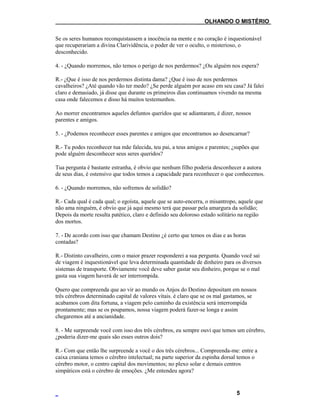 ___OLHANDO O MISTÉRIO
Se os seres humanos reconquistassem a inocência na mente e no coração é inquestionável
que recuperariam a divina Clarividência, o poder de ver o oculto, o misterioso, o
desconhecido.
4. - ¿Quando morremos, não temos o perigo de nos perdermos? ¿Ou alguém nos espera?
R.- ¿Que é isso de nos perdermos distinta dama? ¿Que é isso de nos perdermos
cavalheiros? ¿Até quando vão ter medo? ¿Se perde alguém por acaso em seu casa? Já falei
claro e demasiado, já disse que durante os primeiros dias continuamos vivendo na mesma
casa onde falecemos e disso há muitos testemunhos.
Ao morrer encontramos aqueles defuntos queridos que se adiantaram, é dizer, nossos
parentes e amigos.
5. - ¿Podemos reconhecer esses parentes e amigos que encontramos ao desencarnar?
R.- Tu podes reconhecer tua mãe falecida, teu pai, a teus amigos e parentes; ¿supões que
pode alguém desconhecer seus seres queridos?
Tua pergunta é bastante estranha, é obvio que nenhum filho poderia desconhecer a autora
de seus dias, é ostensivo que todos temos a capacidade para reconhecer o que conhecemos.
6. - ¿Quando morremos, não sofremos de solidão?
R.- Cada qual é cada qual; o egoísta, aquele que se auto-encerra, o misantropo, aquele que
não ama ninguém, é obvio que já aqui mesmo terá que passar pela amargura da solidão;
Depois da morte resulta patético, claro e definido seu doloroso estado solitário na região
dos mortos.
7. - De acordo com isso que chamam Destino ¿é certo que temos os dias e as horas
contadas?
R.- Distinto cavalheiro, com o maior prazer responderei a sua pergunta. Quando você sai
de viagem é inquestionável que leva determinada quantidade de dinheiro para os diversos
sistemas de transporte. Obviamente você deve saber gastar seu dinheiro, porque se o mal
gasta sua viagem haverá de ser interrompida.
Quero que compreenda que ao vir ao mundo os Anjos do Destino depositam em nossos
três cérebros determinado capital de valores vitais. é claro que se os mal gastamos, se
acabamos com dita fortuna, a viagem pelo caminho da existência será interrompida
prontamente; mas se os poupamos, nossa viagem poderá fazer-se longa e assim
chegaremos até a ancianidade.
8. - Me surpreende você com isso dos três cérebros, eu sempre ouvi que temos um cérebro,
¿poderia dizer-me quais são esses outros dois?
R.- Com que então lhe surpreende a você o dos três cérebros... Compreenda-me: entre a
caixa craniana temos o cérebro intelectual; na parte superior da espinha dorsal temos o
cérebro motor, o centro capital dos movimentos; no plexo solar e demais centros
simpáticos está o cérebro de emoções. ¿Me entendeu agora?
5
 