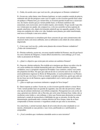 ___OLHANDO O MISTÉRIO
4. - Então, de acordo com o que você nos diz, ¿são perigosos os Homens verdadeiros?
R.- Escute-me, nobre dama; estes Homens legítimos, no mais completo sentido da palavra,
realmente não são tão perigosos como você os supõe; se eles tivessem querido fazer saltar
em pedaços o Planeta terra, já o teriam feito; se tivessem querido invadir-nos e escravizar-
nos, faz muitos séculos que já o teriam podido fazer; os Homens autênticos não
assassinam, nem escravizam, nem invadem nações, nem mundos. O que sucede é que eles
nos visitam para nos ajudar; são compassivos; e eles nos assistirão na hora suprema do
grande cataclismo; eles, depois da tremenda catástrofe que nos aguarda, quando a Terra
esteja em condições de voltar a ter vida, fundarão neste planeta, por então transformado,
uma nova civilização e uma nova cultura.
Os animais intelectuais se estranham pelo facto concreto de que estes extraterrestres não
encaixem muito com nosso ambiente, nem se submetam a esta ordem de coisas caduca e
degenerada.
5. - Com o que você nos diz, ¿então neste planeta não existem Homens verdadeiros?
¿Todos são extraterrestres?
R.- Distinta senhorita, escute-me, em nosso mundo também há Homens, mas há que buscá-
los com a lanterna de Diógenes; é muito difícil encontrá-los e sem embargo, já vê você,
todos se presumem de Homens.
6. - ¿Qual é o objectivo que existe para nós sermos um autêntico Homem?
R.- Ouça-me, distinta senhorita. Da crisálida sai a mariposa que ditosa voa sobre a luz do
sol; assim também da crisálida humanóide pode sair o Homem autêntico, legítimo,
verdadeiro; esse é o propósito original da Divindade. Caso contrário, estaria você contra
dos propósitos de Deus. Ele quer que cada um de nós se converta num rei da criação; só
assim poderíamos ingressar no Reino de Melquisedec; só assim poderíamos ir ao Paraíso;
por isso foi que veio Jesus o Cristo ao mundo; se propôs auxiliar-nos, queria que cada um
de nós fosse um rei da Natureza; agora compreenderá você o motivo pelo qual devemos
preocupar-nos.
7. - ¿Que se supõe que ocasionou realmente o apagão de Nova Iorque?
R.- Darei resposta ao senhor. Escute-me, se eles tivessem querido reduzir a cinzas Nova
York o teriam podido fazer em questão de segundos, mas eles não são perversos; olham
esta raça de animais intelectuais com infinita compaixão. Perseguiram-nos com aviões de
caça, quiseram-nos destruir; não se lhes deu, por certo umas formosas boas vindas; não se
receberam como irmãos e, sem embargo, o único que fizeram para demonstrar ao animal
intelectual o estado de inconsciência e debilidade em que se encontra, foi dar-lhe uma
demonstração, paralisando todo o sistema eléctrico de Nova Iorque, tratar de os fazer
compreender as bestas racionais o vergonhoso estado em que estes se encontram,.
Já a estas horas, o animal racional, depois de tal evento deveria estar estudando-se a si
mesmo, eliminando as suas paixões e seus vícios, purificando-se e santificando-se
arrependido.
9. - ¿Você considera que o tenhamos entendido assim os seres terrestres?
33
 