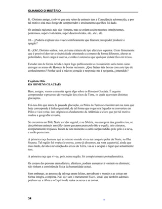 OLHANDO O MISTÉRIO
R.- Distinto amigo, é obvio que este reino de animais tem a Consciência adormecida, e por
tal motivo está mais longe de compreender o ensinamento que lhes foi dado.
Os animais racionais não são Homens, mas se crêem assim mesmos omnipotentes,
poderosos, super civilizados, super desenvolvidos, etc., etc., etc.
10. - ¿Poderia explicar-nos você cientificamente que fizeram para poder produzir o
apagão?
R.- ¡Oh!, Distinto senhor, isto já é uma ciência de tipo eléctrico superior. Creio firmemente
que é possível desviar a electricidade orientando a corrente de forma diferente, alterar as
polaridades, fazer carga à inversa, e então é ostensivo que qualquer cidade fica em trevas.
Estudar isto de forma detida e expor logo publicamente o ensinamento seria tanto como
entregar as armas do Homem às bestas racionais. ¿Que fariam tais bestas com este tipo de
conhecimentos? Ponha você a mão no coração e responda-me à pergunta, ¿entendido?
Capítulo Oito
OS HOMENS GLACIAIS
Bem, amigos, vamos comentar agora algo sobre os Homens Glaciais. É urgente
compreender o processo de revolução dos eixos da Terra, os quais acarretam distintas
glaciações.
Foi-nos dito que antes da passada glaciação, os Pólos da Terra se encontravam na zona que
hoje corresponde à linha equatorial, de tal forma que o que era Equador se converteu em
Pólos e vice-versa; isto originou o afundamento da Atlântida; é claro que por tal motivo
mudou a geografia terrestre.
Se encontrou no Pólo Norte carvão vegetal, e na Sibéria, nas margens dos grandes rios, se
descobriram animais antediluvianos que pereceram pelo frio e o gelo; tais criaturas,
completamente tropicais, foram de um momento a outro surpreendidas pelo gelo e a neve,
e então pereceram.
A primeira raça humana que existiu no mundo viveu na casquete polar do Norte, na Ilha
Secreta. Tal região foi tropical e esteve, como já dissemos, na zona equatorial, ainda que
mais tarde, devido à revolução dos eixos da Terra, via-se a ocupar o lugar que actualmente
tem.
A primeira raça que viveu, pois, nessa região, foi completamente protoplasmática.
Os corpos das pessoas eram dúcteis, elásticos, podiam aumentar à vontade ou diminuir;
não tinham a consistência física da humanidade actual.
Sem embargo, as pessoas de tal raça eram felizes, percebiam o mundo e as coisas em
forma íntegra, completa. Não só viam o meramente físico, senão que também ademais
podiam ver a Alma e o Espírito de todos os seres e as coisas.
34
 