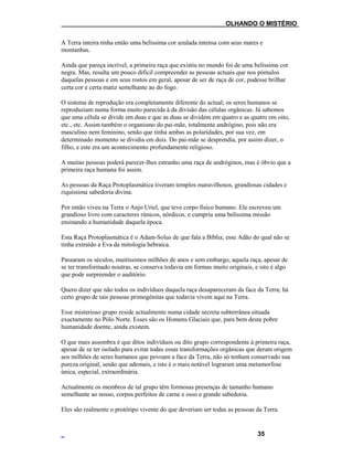 ___OLHANDO O MISTÉRIO
A Terra inteira tinha então uma belíssima cor azulada intensa com seus mares e
montanhas.
Ainda que pareça incrível, a primeira raça que existiu no mundo foi de uma belíssima cor
negra. Mas, resulta um pouco difícil compreender as pessoas actuais que nos pómulos
daquelas pessoas e em seus rostos em geral, apesar de ser de raça de cor, pudesse brilhar
certa cor e certa matiz semelhante ao do fogo.
O sistema de reprodução era completamente diferente do actual; os seres humanos se
reproduziam numa forma muito parecida à da divisão das células orgânicas. Já sabemos
que uma célula se divide em duas e que as duas se dividem em quatro e as quatro em oito,
etc., etc. Assim também o organismo do pai-mãe, totalmente andrógino, pois não era
masculino nem feminino, senão que tinha ambas as polaridades, por sua vez, em
determinado momento se dividia em dois. Do pai-mãe se desprendia, por assim dizer, o
filho, e este era um acontecimento profundamente religioso.
A muitas pessoas poderá parecer-lhes estranho uma raça de andróginos, mas é óbvio que a
primeira raça humana foi assim.
As pessoas da Raça Protoplasmática tiveram templos maravilhosos, grandiosas cidades e
riquíssima sabedoria divina.
Por então viveu na Terra o Anjo Uriel, que teve corpo físico humano. Ele escreveu um
grandioso livro com caracteres rúnicos, nórdicos, e cumpriu uma belíssima missão
ensinando a humanidade daquela época.
Esta Raça Protoplasmática é o Adam-Solus de que fala a Bíblia; esse Adão do qual não se
tinha extraído a Eva da mitologia hebraica.
Passaram os séculos, muitíssimos milhões de anos e sem embargo, aquela raça, apesar de
se ter transformado noutras, se conserva todavia em formas muito originais, e isto é algo
que pode surpreender o auditório.
Quero dizer que não todos os indivíduos daquela raça desapareceram da face da Terra; há
certo grupo de tais pessoas primogénitas que todavia vivem aqui na Terra.
Esse misterioso grupo reside actualmente numa cidade secreta subterrânea situada
exactamente no Pólo Norte. Esses são os Homens Glaciais que, para bem desta pobre
humanidade doente, ainda existem.
O que mais assombra é que ditos indivíduos ou dito grupo correspondente à primeira raça,
apesar de se ter isolado para evitar todas essas transformações orgânicas que deram origem
aos milhões de seres humanos que povoam a face da Terra, não só tenham conservado sua
pureza original, senão que ademais, e isto é o mais notável lograram uma metamorfose
única, especial, extraordinária.
Actualmente os membros de tal grupo têm formosas presenças de tamanho humano
semelhante ao nosso, corpos perfeitos de carne e osso e grande sabedoria.
Eles são realmente o protótipo vivente do que deveriam ser todas as pessoas da Terra.
35
 