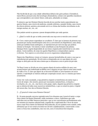 OLHANDO O MISTÉRIO
Não há dúvida de que a sua cidade subterrânea debaixo dos gelos polares é formidável,
maravilhosa; possuem uma alta tecnologia ultramoderna; contam com aparelhos mecânicos
que correspondem a um remoto futuro; estão pois, adiantados no tempo.
É ostensivo que tais Homens Glaciais haverão de nos auxiliar muito especialmente nas
guerras futuras, seja a través da medicina, curando enfermos, sanando feridas, seja a través
da ciência atómica, química, procurando servir as vítimas das bombas microbianas ou da
energia nuclear, etc., etc., etc.
Eles podem assistir as pessoas e passar desapercebidos por onde querem.
1. -¿Qual é a razão de que se tenha conservado essa raça sem se mesclar com a nossa?
R.- Com o maior prazer responderei ao cavalheiro. É claro que os homens da primeira raça
passaram por muitas transformações antes de se converterem em Hiperbóreos; estas almas,
ainda que também foram andróginos, se reproduziram por meio de algo que poderia
chamar-se brotação. Tal sistema é muito semelhante ao das brotações das plantas.
Qualquer broto vegetal desprendido de seu tronco original pode transformar-se em outra
planta. Assim também, do corpo de aqueles Hiperbóreos se desprendiam esporos
oviformes. Tais esporos se convertiam em novos organismos independentes.
Depois dos Hiperbóreos vieram os Lemures: pessoas hermafroditas de carne e osso que se
reproduziam por gemulação. De tal ovário se desprendia um ovo que depois de certo
tempo se abria para sair daí uma criatura que se alimentava com os peitos do pai-mãe.
Tal Raça Lemur se dividiu em sexos opostos depois de muitos milhões de anos; esse
acontecimento está simbolizado na Bíblia com a alegoria em que Jehová extrai uma costela
de Adão a Eva. É claro que depois de se haverem dividido os seres humanos em sexos
opostos, a reprodução se realizou então por cooperação sexual; esse é o sistema que temos
actualmente.
Como vão vocês escutando, a raça primitiva original se transformou em outras raças a
través do tempo e dos séculos; passou por incessantes metamorfoses, evoluções e
involuções, etc., etc., etc., mas houve certo grupo, repito, daquela raça primitiva original,
que se afastou de todas essas sucessivas metamorfoses, e que se conservou pura e virginal
até nossos dias. Isso são os Homens Glaciais.
2. - ¿É possível visitar esses Homens Glaciais?
R.- Já numa passada conversa registada neste livro dissemos que é possível meter o corpo
físico dentro da Quarta Dimensão; então ensinámos a chave, explicámos que cada
indivíduo tem sua Mãe Natureza particular e que se nos concentramos profundamente nela
em instantes de estarmos adormecendo, rogando-lhe e suplicando-lhe o favor de meter
nosso corpo físico dentro da Dimensão Desconhecida, ela nos ajudaria neste sentido; então
afirmamos que só nos restava levantar-nos do leito cuidadosamente, conservando o sono
como se fosse-mos sonâmbulos, mas isso sim, com a Consciência bem desperta.
36
 