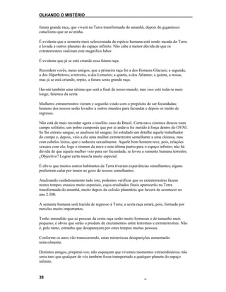 OLHANDO O MISTÉRIO
futura grande raça, que viverá na Terra transformada do amanhã, depois do gigantesco
cataclismo que se avizinha.
É evidente que a semente mais seleccionada da espécie humana está sendo sacada da Terra
e levada a outros planetas do espaço infinito. Não cabe a menor dúvida de que os
extraterrestres realizam este magnífico labor.
É evidente que já se está criando essa futura raça.
Recordem vocês, meus amigos, que a primeira raça foi a dos Homens Glaciais; a segunda,
a dos Hiperbóreos; a terceira, a dos Lemures; a quarta, a dos Atlantes; a quinta, a nossa,
mas já se está criando, repito, a futura sexta grande raça.
Haverá também uma sétima que será a final de nosso mundo, mas isso está todavia mais
longe; falemos da sexta.
Mulheres extraterrestres vieram e seguirão vindo com o propósito de ser fecundadas:
homens dos nossos serão levados a outros mundos para fecundar e depois os trarão de
regresso.
Não está de mais recordar agora o insólito caso do Brasil. Certa nave cósmica desceu num
campo solitário; um pobre camponês que por aí andava foi metido à força dentro do OVNI.
Se lhe extraiu sangue, se analisou tal sangue; foi estudado em detalhe aquele trabalhador
do campo e, depois, veio a ele uma mulher extraterrestre semelhante a uma chinesa, mas
com cabelos loiros, que o seduzira sexualmente. Aquele bom homem teve, pois, relações
sexuais com ela; logo o tiraram da nave e esta última partiu para o espaço infinito; não há
dúvida de que aquela mulher veio para ser fecundada, se levou a semente humana terrestre.
¿Objectivo? Lograr certa mescla muito especial.
É obvio que muitos outros habitantes da Terra tiveram experiências semelhantes; alguns
preferiram calar por temor ao gozo de nossos semelhantes.
Analisando cuidadosamente tudo isto, podemos verificar que os extraterrestres fazem
nestes tempos ensaios muito especiais, cujos resultados finais aparecerão na Terra
transformada do amanhã, muito depois da colisão planetária que haverá de acontecer no
ano 2.500.
A semente humana será trazida de regresso à Terra; a sexta raça estará, pois, formada por
mesclas muito importantes.
Tenho entendido que as pessoas da sexta raça serão muito formosas e de tamanho mais
pequeno; é obvio que serão o produto de cruzamentos entre terrestres e extraterrestres. Não
é, pelo tanto, estranho que desapareçam por estes tempos muitas pessoas.
Conforme os anos vão transcorrendo, estas misteriosas desaparições aumentarão
notavelmente.
Distintos amigos, preparai-vos; não esqueçam que vivemos momentos extraordinários; não
seria raro que qualquer de vós também fosse transportado a qualquer planeta do espaço
infinito.
38
 