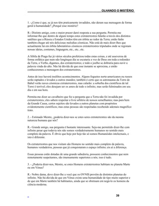 ___OLHANDO O MISTÉRIO
1. -¿Como é que, se já nos têm praticamente invadidos, não deram sua mensagem de forma
geral à humanidade? ¿Porquê esse mistério?
R.- Distinto amigo, com o maior prazer darei resposta a sua pergunta. Permita-me
informar-lhe que dentro de algum tempo estes extraterrestres falarão a través dos distintos
satélites que a Rússia e Estados Unidos têm em órbita ao redor da Terra; então farão
também chegar até nós deliciosas melodias cósmicas. Não está de mais dizer-lhes que
actualmente há em órbita laboratórios cósmicos extraterrestres tripulados onde se registam
nossas ideias, costumes, linguagem, etc., etc., etc.
A Sibila de Praga faz já vários séculos profetizou todas estas coisas, e até asseverou de
forma enfática que num não longínquo dia se escutaria a voz de Deus em toda a redondez
da Terra, o Verbo, digamos, dos extraterrestres; e todo o joelho se dobraria para ouvir a
palavra vinda do alto. Não há dúvida de que esse instante se aproxima, e então
conheceremos a mensagem dos extraterrestres.
Antes de isso haverá insólitos acontecimentos. Alguns foguetes norte-americanos ou russos
serão raptados e levados a outros mundos; também é certo que os astronautas da Torre de
Babel verão naves cósmicas extraterrestres, mas calarão: a soberba dos científicos de tal
Torre é terrível; eles desejam ser os amos de todo o infinito, mas serão fulminados em seu
dia e em sua hora.
Permita-me dizer ao cavalheiro que fez a pergunta que a Terra não foi invadida por
extraterrestres; eles sabem respeitar o livre arbítrio de nossos semelhantes; mas para bem
da Grande Causa, certos sujeitos são levados a outros planetas com propósitos
evidentemente científicos; mas estas pessoas são respeitadas recebendo ademais magnífico
trato.
2. - Estimado Mestre, ¿poderia dizer-nos se estes seres extraterrestres são da mesma
natureza humana que nós?
R.- Grande amigo, sua pergunta é bastante interessante. Seja-me permitido dizer-lhe com
infinito pesar que todavia nós não somos verdadeiramente humanos no sentido mais
completo da palavra. É óbvio que hoje por hoje tão só somos Humanóides intelectuais, e
isto é diferente.
Os extraterrestres que nos visitam são Homens no sentido mais completo da palavra,
humanos verdadeiros, pessoas que já conquistaram o espaço infinito; eis aí a diferença.
Essas pessoas estão dotadas de uma grande sabedoria, possuem conhecimentos que nem
remotamente suspeitamos, são imensamente superiores a nós; isso é tudo.
3. - ¿Poderia dizer-nos, Mestre, se estes Homens extraterrestres habitam no planeta Marte
ou em Vénus?
R.- Nobre dama, devo dizer-lhe a você que os OVNIS provêm de distintos planetas do
infinito. Não há dúvida de que em Vénus existe uma humanidade de tipo muito superior e
de que em Marte também há habitantes, ainda que se obstinam em negá-lo os homens da
ciência moderna.
39
 