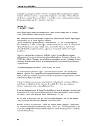 OLHANDO O MISTÉRIO
Os aparelhos de fotografia terrestre enviados em satélites artificiais de nenhuma maneira
poderiam informar-nos sobre a vida existente em planetas como Vénus e Marte. Mas não
está de mais assegurar-lhe que num futuro os terrícolas poderão verificar, por experiências
directas, a existência real dos venusianos e marcianos.
Capítulo Dez
OS HOMENS PEIXES
Muito amigos meus, em nossa reunião de hoje vamos falar um pouco sobre os Homens
Peixes. Vos soa isto um pouco estranho, ¿verdade?
Ante tudo quero recordar-lhes que nós, os gnósticos, temos métodos e meios especiais para
investigar tudo isto de forma, digamos, espiritual.
¿Haveis ouvido falar alguma vez sobre o desdobramento? A Alma de qualquer pessoa
pode desdobrar-se, é dizer, sair do corpo e transladar-se a qualquer rincão do universo com
o propósito de ver, ouvir, tocar e palpar aquilo que mais lhe interesse. Seja-me pois
permitido dizer-lhes que conhecemos o segredo, as chaves, para realizar tais viagens
incorpóreas.
Eu sempre pressentia que existiam no fundo dos oceanos Homens Peixes, criaturas
inteligentes e até me parece que isto está relacionado de alguma forma com o famoso peixe
OANES dos caldeus. Não quero tirar ao tal peixe outras alegorias mais profundas; só quero
enfatizar a ideia de que tal símbolo se corresponde também com o mistério profundo dos
Homens Peixes.
Deixando este pequeno preâmbulo, vamos ao grão, aos factos.
Em profunda meditação minha esposa sacerdotisa e eu resolvemos fazer uma Viagem
Anímica, Espiritual, com o propósito de investigar tudo o relacionado com os Homens
Peixes; é obvio que o logramos e que ao confrontar as percepções de tipo metafísico deram
evidentemente idênticos resultados.
Fora da forma densa, nossas almas se submergiram profundamente no oceano Atlântico,
muito longe de toda a terra firme. Em nome da verdade devo dizer que certamente
entrámos em contacto directo com os Homens Peixes.
Se me perguntais que classe de figura têm ditos Homens, teria de responder claramente que
possuem forma de peixes com tamanhos muito semelhantes à de qualquer pessoa humana,
uns maiores, outros mais pequenos, outros medianos, etc., etc., etc.
Até esta parte de meu relato creio que vós todavia não vedes bem claro isto dos Homens
Peixes; sigam-me com paciência, por favor, escutai meu relato.
Achámos no fundo vivo do oceano a cidade dos Homens Peixes. ¿Enigma? Temo que se
não puserdes atenção não entendereis meu relato. É obvio que a citada cidade não é de tipo
físico, nem corresponde ao mundo de três dimensões, se trata de uma povoação situada na
Dimensão Desconhecida.
40
 