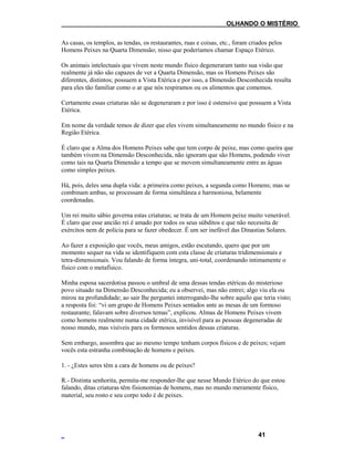 ___OLHANDO O MISTÉRIO
As casas, os templos, as tendas, os restaurantes, ruas e coisas, etc., foram criados pelos
Homens Peixes na Quarta Dimensão; nisso que poderíamos chamar Espaço Etérico.
Os animais intelectuais que vivem neste mundo físico degeneraram tanto sua visão que
realmente já não são capazes de ver a Quarta Dimensão, mas os Homens Peixes são
diferentes, distintos; possuem a Vista Etérica e por isso, a Dimensão Desconhecida resulta
para eles tão familiar como o ar que nós respiramos ou os alimentos que comemos.
Certamente essas criaturas não se degeneraram e por isso é ostensivo que possuem a Vista
Etérica.
Em nome da verdade temos de dizer que eles vivem simultaneamente no mundo físico e na
Região Etérica.
É claro que a Alma dos Homens Peixes sabe que tem corpo de peixe, mas como queira que
também vivem na Dimensão Desconhecida, não ignoram que são Homens, podendo viver
como tais na Quarta Dimensão a tempo que se movem simultaneamente entre as águas
como simples peixes.
Há, pois, deles uma dupla vida: a primeira como peixes, a segunda como Homens; mas se
combinam ambas, se processam de forma simultânea e harmoniosa, belamente
coordenadas.
Um rei muito sábio governa estas criaturas; se trata de um Homem peixe muito venerável.
É claro que esse ancião rei é amado por todos os seus súbditos e que não necessita de
exércitos nem de polícia para se fazer obedecer. É um ser inefável das Dinastias Solares.
Ao fazer a exposição que vocês, meus amigos, estão escutando, quero que por um
momento sequer na vida se identifiquem com esta classe de criaturas tridimensionais e
tetra-dimensionais. Vou falando de forma íntegra, uni-total, coordenando intimamente o
físico com o metafísico.
Minha esposa sacerdotisa passou o umbral de uma dessas tendas etéricas do misterioso
povo situado na Dimensão Desconhecida; eu a observei, mas não entrei; algo viu ela ou
mirou na profundidade; ao sair lhe perguntei interrogando-lhe sobre aquilo que teria visto;
a resposta foi: “vi um grupo de Homens Peixes sentados ante as mesas de um formoso
restaurante; falavam sobre diversos temas”, explicou. Almas de Homens Peixes vivem
como homens realmente numa cidade etérica, invisível para as pessoas degeneradas de
nosso mundo, mas visíveis para os formosos sentidos dessas criaturas.
Sem embargo, assombra que ao mesmo tempo tenham corpos físicos e de peixes; vejam
vocês esta estranha combinação de homens e peixes.
1. - ¿Estes seres têm a cara de homens ou de peixes?
R.- Distinta senhorita, permita-me responder-lhe que nesse Mundo Etérico do que estou
falando, ditas criaturas têm fisionomias de homens, mas no mundo meramente físico,
material, seu rosto e seu corpo todo é de peixes.
41
 