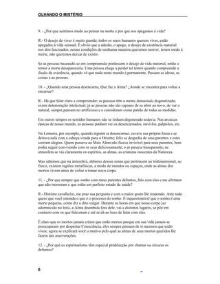 OLHANDO O MISTÉRIO
9. - ¿Por que sentimos medo ao pensar na morte e por que nos apegamos à vida?
R.- O desejo de viver é muito grande; todos os seres humanos querem viver, estão
apegados à vida sensual. É obvio que a adesão, o apego, o desejo de existência material
nos têm fascinados; nestas condições de nenhuma maneira queremos morrer, temos medo à
morte, não queremos deixar de existir.
Se as pessoas baseando-se em compreensão perdessem o desejo de vida material, então o
temor à morte desapareceria. Uma pessoa chega a perder tal temor quando compreende a
ilusão da existência, quando vê que nada neste mundo é permanente. Passam as ideias, as
coisas e as pessoas.
10. - ¿Quando uma pessoa desencarna, Que faz a Alma? ¿Aonde se encontra para voltar a
encarnar?
R.- Há que falar claro e compreender; as pessoas têm a mente demasiado dogmatizada;
existe deterioração intelectual; já as pessoas não são capazes de se abrir ao novo, de ver o
natural, sempre pensam no artificioso e o consideram como patrão de todas as medidas.
Em outros tempos os sentidos humanos não se tinham degenerado todavia. Nas arcaicas
épocas de nosso mundo, as pessoas podiam ver os desencarnados, ouvi-los, palpá-los, etc.
Na Lemuria, por exemplo, quando alguém ia desencarnar, cavava sua própria fossa e se
deitava nela com a cabeça virada para o Oriente; feliz se despedia de seus parentes e estes
sorriam alegres. Quem passava ao Mais Além não ficava invisível para seus parentes; bem
podia seguir convivendo com os seus deliciosamente; o ar parecia transparente; na
atmosfera se via claramente os espíritos, as almas, as criaturas inocentes da Natureza.
Mas sabemos que na atmosfera, debaixo dessas zonas que pertencem ao tridimensional, ao
físico, existem regiões metafísicas, a modo de mundos ou espaços, onde as almas dos
mortos vivem antes de voltar a tomar novo corpo.
11. - ¿Por que sempre que sonho com meus parentes defuntos, falo com eles e me afirmam
que não morreram e que estão em perfeito estado de saúde?
R.- Distinto cavalheiro, me praz sua pergunta e com o maior gosto lhe respondo. Ante tudo
quero que você entenda o que é o processo do sonho. É inquestionável que o sonho é uma
morte pequena, como diz o dito vulgar. Durante as horas em que nosso corpo jaz
adormecido no leito, a Alma deambula fora dele, vai a distintos lugares, se põe em
contacto com os que faleceram e até se dá ao luxo de falar com eles.
É claro que os mortos jamais crêem que estão mortos porque em sua vida jamais se
preocuparam por despertar Consciência; eles sempre pensam de si mesmos que estão
vivos; agora se explicará você o motivo pelo qual as almas de seus mortos queridos lhe
fazem tais asseverações.
12. - ¿Por quê os espiritualistas têm especial predilecção por chamar ou invocar os
defuntos?
6
 