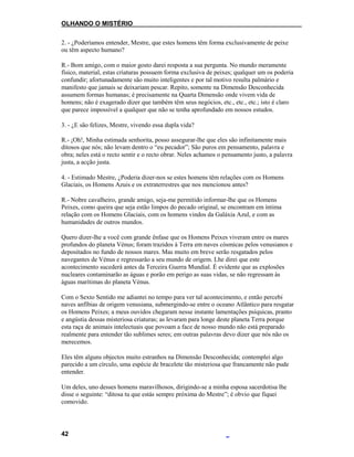 OLHANDO O MISTÉRIO
2. - ¿Poderíamos entender, Mestre, que estes homens têm forma exclusivamente de peixe
ou têm aspecto humano?
R.- Bom amigo, com o maior gosto darei resposta a sua pergunta. No mundo meramente
físico, material, estas criaturas possuem forma exclusiva de peixes; qualquer um os poderia
confundir; afortunadamente são muito inteligentes e por tal motivo resulta palmário e
manifesto que jamais se deixariam pescar. Repito, somente na Dimensão Desconhecida
assumem formas humanas; é precisamente na Quarta Dimensão onde vivem vida de
homens; não é exagerado dizer que também têm seus negócios, etc., etc., etc.; isto é claro
que parece impossível a qualquer que não se tenha aprofundado em nossos estudos.
3. - ¿E são felizes, Mestre, vivendo essa dupla vida?
R.- ¡Oh!, Minha estimada senhorita, posso assegurar-lhe que eles são infinitamente mais
ditosos que nós; não levam dentro o “eu pecador”; São puros em pensamento, palavra e
obra; neles está o recto sentir e o recto obrar. Neles achamos o pensamento justo, a palavra
justa, a acção justa.
4. - Estimado Mestre, ¿Poderia dizer-nos se estes homens têm relações com os Homens
Glaciais, os Homens Azuis e os extraterrestres que nos mencionou antes?
R.- Nobre cavalheiro, grande amigo, seja-me permitido informar-lhe que os Homens
Peixes, como queira que seja estão limpos do pecado original, se encontram em íntima
relação com os Homens Glaciais, com os homens vindos da Galáxia Azul, e com as
humanidades de outros mundos.
Quero dizer-lhe a você com grande ênfase que os Homens Peixes viveram entre os mares
profundos do planeta Vénus; foram trazidos à Terra em naves cósmicas pelos venusianos e
depositados no fundo de nossos mares. Mas muito em breve serão resgatados pelos
navegantes de Vénus e regressarão a seu mundo de origem. Lhe direi que este
acontecimento sucederá antes da Terceira Guerra Mundial. É evidente que as explosões
nucleares contaminarão as águas e porão em perigo as suas vidas, se não regressam às
águas marítimas do planeta Vénus.
Com o Sexto Sentido me adiantei no tempo para ver tal acontecimento, e então percebi
naves anfíbias de origem venusiana, submergindo-se entre o oceano Atlântico para resgatar
os Homens Peixes; a meus ouvidos chegaram nesse instante lamentações psíquicas, pranto
e angústia dessas misteriosa criaturas; as levaram para longe deste planeta Terra porque
esta raça de animais intelectuais que povoam a face de nosso mundo não está preparado
realmente para entender tão sublimes seres; em outras palavras devo dizer que nós não os
merecemos.
Eles têm alguns objectos muito estranhos na Dimensão Desconhecida; contemplei algo
parecido a um círculo, uma espécie de bracelete tão misteriosa que francamente não pude
entender.
Um deles, uno desses homens maravilhosos, dirigindo-se a minha esposa sacerdotisa lhe
disse o seguinte: “ditosa tu que estás sempre próxima do Mestre”; é obvio que fiquei
comovido.
42
 