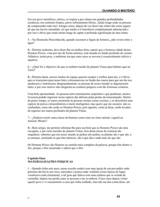 ___OLHANDO O MISTÉRIO
Em seu povo metafísico, etérico, se respira a paz solene nas grandes profundidades
oceânicas; nos sentimos limpos, puros infinitamente felizes. ¡Quão longe estão as pessoas
de compreender tudo isto! Amigos meus, depois de vos fazer este relato não estou seguro
de que me haveis entendido; sei que tendes a Consciência completamente adormecida e
por isso é óbvio que estais muito longe de captar a profunda significação de meu relato.
5. - Na Dimensão Desconhecida, quando assumem a figura de homens, ¿não vivem entre a
água?
R.- Distinta senhorita, devo dizer-lhe ou melhor diria, repetir que a formosa cidade destes
Homens Peixes, vista por nós de forma anímica, está situada no fundo profundo do oceano
Atlântico; assim pois, o ambiente em que estes seres se movem é essencialmente etérico e
aquático.
6. - ¿Qual foi o objectivo de que os tenham trazido do planeta Vénus para habitar aqui na
Terra?
R.- Distinta dama, nossos irmãos do espaço querem sempre o melhor para nós, e é óbvio
que os trouxeram para nosso bem; colocaram-nos no fundo dos mares para que um dia nos
ajudassem e instruíssem; desgraçadamente, as pessoas de nosso mundo se degeneraram
tanto, e por esse motivo não chegaram ao contacto psíquico com tão formosas criaturas.
Uma bela oportunidade. As pessoas nem remotamente suspeitam o que perderam; muitos
tivessem podido ingressar nessa espécie das delícias pelas portas da reencarnação. Dentro
de pouco tempo, os mares mostrarão às pessoas muitas coisas secretas, e se descobrirá uma
espécie de peixes extraordinários e muito inteligentes; mas quero que me escuteis: não os
confundais, esses não serão os Homens Peixes, pois aqueles, como já disse, serão levados
de regresso aos mares profundos do planeta Vénus.
7. - ¿Poderia existir outra classe de homens como estes no reino animal, vegetal ou
mineral, Mestre?
R.- Bem amigo, me permito informar-lhe para seu bem que os Homens Peixes são uma
excepção, e por certo trazidos do planeta Vénus; fora desta classe de criaturas tão
singulares, sabemos que em nosso mundo as pedras são pedras, as plantas são o que são, e
os animais, incluindo os que têm intelecto, são o que são e nada mais do que são.
Os Homens Peixes são Homens no sentido mais completo da palavra, porque têm dentro o
Ser, porque o têm encarnado e sabem que o têm.
Capítulo Onze
MATERIALIZAÇÕES PSÍQUICAS
1. - Quando tinha sete anos, numa ocasião sonhei com uma igreja de um povoadito onde
próximo daí havia um circo, mercados e postos onde vendiam coisas típicas do lugar;
visualizava tudo claramente, a tal grau que falava com uma senhora que ia vestida de
vermelho; depois me perdia entre as pessoas e me ia embora. Cinco anos depois visitei
aquele povo e vi exactamente a cena que tinha sonhado, mas não me deu conta disso, até
43
 