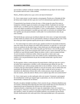 OLHANDO O MISTÉRIO
que me falou a senhora vestida de vermelho; estranhando-me que depois de tanto tempo
me sucedera tudo tal como o tinha sonhado.
Mestre, ¿Poderia explicar-me a que se deve este tipo de fenómeno?
R.- Com o maior prazer vou dar resposta a esta pergunta. Permita-me a liberdade de falar
de forma muito simples devido a que este é um livro elemental para aspirantes à Gnosis.
É inquestionável que durante as horas do sono, a Alma escapa do corpo físico para se
transportar a distintos lugares do mundo ou do espaço infinito. Explicado isto será fácil
entender que o cavalheiro que faz a pergunta, fora de seu corpo denso, viajava ao lugar que
vários anos depois reconheceu já fisicamente. É claro e resulta palmário e manifesto que
vivera com muita antecipação o sucedido que mais tarde se convertera em realidade física.
Isto significa que uma pessoa durante o sonho pode viver acontecimentos antes de que
estes sucedam.
Não há dúvida que a pessoa que reconhecera depois de vários anos e no lugar mencionado,
já tinha estado em contacto com ele, precisamente, durante as mesmas horas do sono. Estas
são coisas que todavia ignoram aquelas pessoas que se dedicam à Parapsicologia.
2. - Faz muito tempo me contava uma tia que, quando era dona de uma tenda de abarrotes,
uma noite muito chuvosa chegou um senhor muito misterioso, ao qual não vi a cara já que
trazia um sombreiro de aba muito larga e vinha coberto por um sobretudo negro de golas
muito grandes e levantadas. Dito senhor lhe pediu que lhe fizesse o favor de lhe guardar
um pequeno cofre, já que nesse momento não ia para sua casa e estava chovendo, que ele o
recolheria ao outro dia pela manhã. Minha tia tomou o cofre e o pôs na estante da tenda.
Ao sair novamente o misterioso senhor, observou que não se viam os pés e que
momentaneamente desaparecia como uma sombra na noite. Imediatamente sentiu um
calafrio e teve um pressentimento de que não era nada normal tudo o que lhe estava
acontecendo.
No dia seguinte, relatou a outras pessoas tal acontecimento e dado que num ano e meio o
tal senhor não se apresentou a recolher o cofre, ditas pessoas que sabiam do caso, lhe
recomendaram que o abrisse porque podia tratar-se de um defunto. Assim o fez e ao abri-lo
se deram conta que efectivamente continha os ossos de um morto, mas no fundo tinha uma
quantidade não desprezável de moedas de ouro; dado o estado de nervos em que se
encontrava ela, determinou oferecer dito cofre a outras pessoas, já que não queria saber
mais do assunto. ¿Seria tão amável, Mestre, de nos explicar algo sobre este acontecimento?
R.- Com o maior gosto vou dar explicação sobre este assunto. Certamente o personagem
tão estranhamente vestido que naquele lugar se apresentara, era, fora de toda dúvida um
desencarnado, o fantasma de um defunto.
Ressalta com plena claridade meridiana o facto concreto de que o fantasma abandonou por
um instante a Dimensão Desconhecida para entrar neste mundo físico de três dimensões. É
inquestionável que tal fantasma lhe ofereceu esse cofre à pessoa do relato.
Lamentavelmente a citada dama não foi capaz de compreender o facto em si mesmo e,
cheia de pavor, ofereceu-o a outros o que para si mesma tinha sido destinado. Veja você o
que significa o medo; tal senhora tivera podido melhorar a sua situação com tão bonita
fortuna; desditosamente não soube aproveitar a bela oportunidade que se lhe apresentou.
44
 
