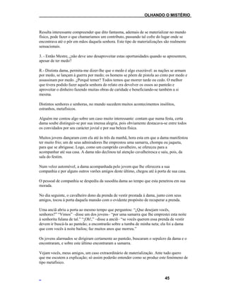 ___OLHANDO O MISTÉRIO
Resulta interessante compreender que dito fantasma, ademais de se materializar no mundo
físico, pode fazer o que chamaríamos um contributo, passando tal cofre do lugar onde se
encontrava até o pôr em mãos daquela senhora. Este tipo de materializações são realmente
sensacionais.
3. - Então Mestre, ¿não deve uno desaproveitar estas oportunidades quando se apresentem,
apesar de ter medo?
R.- Distinta dama, permita-me dizer-lhe que o medo é algo execrável: as nações se armam
por medo, se lançam à guerra por medo; os homens se põem de pistola ao cinto por medo e
assassinam por medo. ¿Porquê temer? Todos temos que morrer tarde ou cedo. O melhor
que tivera podido fazer aquela senhora do relato era devolver os ossos ao panteão e
aproveitar o dinheiro fazendo muitas obras de caridade e beneficiando-se também a si
mesma.
Distintos senhores e senhoras, no mundo sucedem muitos acontecimentos insólitos,
estranhos, metafísicos.
Alguém me contou algo sobre um caso muito interessante: contam que numa festa, certa
dama soube distinguir-se por sua imensa alegria, pois obviamente destacava-se entre todos
os convidados por seu carácter jovial e por sua beleza física.
Muitos jovens dançaram com ela até às três da manhã, hora esta em que a dama manifestou
ter muito frio; um de seus admiradores lhe emprestou uma samarra, chompa ou jaqueta,
para que se abrigasse. Logo, como um cumprido cavalheiro, se ofereceu para a
acompanhar até sua casa. A dama não declinou tal atenção cavalheiresca e saiu, pois, da
sala do festim.
Num veloz automóvel, a dama acompanhada pelo jovem que lhe oferecera a sua
companhia e por alguns outros varões amigos deste último, chegou até à porta de sua casa.
O pessoal de companhia se despediu da susodita dama ao tempo que esta penetrou em sua
morada.
No dia seguinte, o cavalheiro dono da prenda de vestir prestada à dama, junto com seus
amigos, tocou à porta daquela mansão com o evidente propósito de recuperar a prenda.
Uma anciã abriu a porta ao mesmo tempo que perguntou: “¿Que desejam vocês,
senhores?” “Vimos” –disse um dos jovens– “por uma samarra que lhe emprestei esta noite
à senhorita fulana de tal.” “¡Oh!,” –disse a anciã– “se vocês querem essa prenda de vestir
devem ir buscá-la ao panteão; a encontrarão sobre a tumba de minha neta; ela foi a dama
que com vocês à noite bailou; faz muitos anos que morreu.”
Os jovens alarmados se dirigiram certamente ao panteão, buscaram o sepulcro da dama e o
encontraram, e sobre este último encontraram a samarra.
Vejam vocês, meus amigos, um caso extraordinário de materialização. Ante tudo quero
que me escutem a explicação; só assim poderão entender como se produz este fenómeno de
tipo metafísico.
45
 