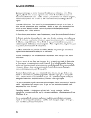 OLHANDO O MISTÉRIO
Quero que saibam que ao morrer vão ao sepulcro três coisas: primeiro, o corpo físico;
segundo, o Fundo Vital de nosso organismo, uma espécie de Duplo Etérico que se vai
descompondo lentamente junto à tumba; terceiro, a personalidade. Esta última é energética,
permanece no sepulcro, mas às vezes sai dele e até se dá ao luxo de andar por diversos
lugares.
De acordo com o relato, creio que vocês poderão entender que isso que se fez visível no
baile, que esse fantasma que pediu emprestada a prenda de vestir, era a personalidade da
morta. Só assim podemos explicar o motivo pelo qual tal prenda fora encontrada
precisamente sobre a fossa sepulcral.
4. - Bom Mestre, esse fantasma era a Alma da morta, ¿como devo entender este fenómeno?
R.- Distinta senhorita, não estranhe você o que estou dizendo; escute-me com confiança, a
Alma da morta não poderia estar metida num sepulcro; o que apareceu foi a personalidade
da defunta, e isto já é diferente. Não há dúvida de que a personalidade pouco a pouco se
vai desintegrando até desaparecer ou se aniquilar. a Alma é algo distinto, é algo divino, que
não pode ser encerrado dentro de um sepulcro.
5. - Muito interessante nos parecem estes relatos, Mestre; nos gostaria que nos contasse
algum outro acontecimento de aparições da ultra-tumba.
R.- Com o maior prazer vou relatar à honrosa concorrência outro caso, por certo, muito
interessante.
Desta vez se trata de uma dama que tomou um táxi à meia-noite na cidade da Guatemala;
ao lhe perguntar o condutor sobre o domicílio a onde deveria levá-la, esta lhe deu certas
senhas que vieram a coincidir certamente com o panteão da cidade. Um pouco estranhado
o condutor, deixou a dama exactamente na porta funeral, não sem antes lhe exigir o
correspondente pagamento, valor do transporte.
A senhora lhe manifestou que nesse instante não tinha dinheiro, mas que lhe dava uma
prenda de ouro com a qual garantia o pagamento; depois lhe rogou que no dia seguinte
fosse a sua casa situada na rua tal, número tal, etc., etc., que tocasse naquela casa e que
entregara a cadeia a sua mamã reclamando o dinheiro, valor da passagem.
Um pouco confundido, aquele condutor se afastou da porta funeral, e no outro dia muito de
manhã, chegou à casa indicada pela dama, da que saiu uma senhora de avançada idade,
perguntando-lhe o que desejava.
O condutor, sacando a cadeia de entre a bolsa onde a levava, a mostrou à senhora,
contando-lhe o caso e rogando-lhe que lhe entregasse o dinheiro, valor da passagem de sua
filha fulana de tal.
Ao ver aquela cadeia de ouro com seu formoso medalhão, a anciã mãe reconheceu a
prenda de ouro com que fora enterrada a sua filha morta faz algum tempo. é óbvio que a
anciã empalideceu cheia de infinito terror.
46
 