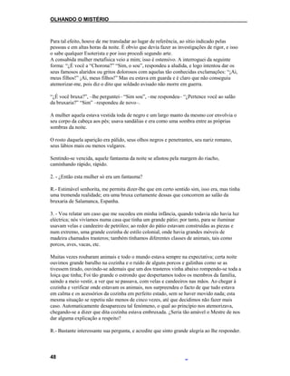 OLHANDO O MISTÉRIO
Para tal efeito, houve de me transladar ao lugar de referência, ao sítio indicado pelas
pessoas e em altas horas da noite. É obvio que devia fazer as investigações de rigor, e isso
o sabe qualquer Esoterista e por isso procedi segundo arte.
A consabida mulher metafísica veio a mim; isso é ostensivo. A interroguei da seguinte
forma: “¿É você a “Chorona?” “Sim, o sou”, respondeu a aludida, e logo intentou dar os
seus famosos alaridos ou gritos dolorosos com aquelas tão conhecidas exclamações: “¡Ai,
meus filhos!” ¡Ai, meus filhos!” Mas eu estava em guarda e é claro que não conseguiu
atemorizar-me, pois diz o dito que soldado avisado não morre em guerra.
“¿É você bruxa?”, –lhe perguntei– “Sim sou”, –me respondeu– “¿Pertence você ao salão
da bruxaria?” “Sim” –respondeu de novo–.
A mulher aquela estava vestida toda de negro e um largo manto da mesmo cor envolvia o
seu corpo da cabeça aos pés; usava sandálias e era como uma sombra entre as próprias
sombras da noite.
O rosto daquela aparição era pálido, seus olhos negros e penetrantes, seu nariz romano,
seus lábios mais ou menos vulgares.
Sentindo-se vencida, aquele fantasma da noite se afastou pela margem do riacho,
caminhando rápido, rápido.
2. - ¿Então esta mulher só era um fantasma?
R.- Estimável senhorita, me permita dizer-lhe que em certo sentido sim, isso era, mas tinha
uma tremenda realidade; era uma bruxa certamente dessas que concorrem ao salão da
bruxaria de Salamanca, Espanha.
3. - Vou relatar um caso que me sucedeu em minha infância, quando todavia não havia luz
eléctrica; nós vivíamos numa casa que tinha um grande pátio; por tanto, para se iluminar
usavam velas e candeeiro de petróleo; ao redor do pátio estavam construídas as piezas e
num extremo, uma grande cozinha de estilo colonial, onde havia grandes móveis de
madeira chamados trasteros; também tínhamos diferentes classes de animais, tais como
porcos, aves, vacas, etc.
Muitas vezes roubaram animais e todo o mundo estava sempre na expectativa; certa noite
ouvimos grande barulho na cozinha e o ruído de alguns porcos e galinhas como se as
tivessem tirado, ouvindo-se ademais que um dos trasteros vinha abaixo rompendo-se toda a
loiça que tinha; Foi tão grande o estrondo que despertamos todos os membros da família,
saindo a meio vestir, a ver que se passava, com velas e candeeiros nas mãos. Ao chegar à
cozinha e verificar onde estavam os animais, nos surpreendeu o facto de que tudo estava
em calma e os acessórios da cozinha em perfeito estado, sem se haver movido nada; esta
mesma situação se repetiu não menos de cinco vezes, até que decidimos não fazer mais
caso. Automaticamente desapareceu tal fenómeno, o qual ao princípio nos atemorizava,
chegando-se a dizer que dita cozinha estava embruxada. ¿Seria tão amável o Mestre de nos
dar alguma explicação a respeito?
R.- Bastante interessante sua pergunta, e acredite que sinto grande alegria ao lhe responder.
48
 