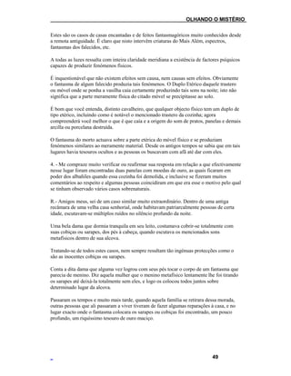 ___OLHANDO O MISTÉRIO
Estes são os casos de casas encantadas e de feitos fantasmagóricos muito conhecidos desde
a remota antiguidade. É claro que nisto intervêm criaturas do Mais Além, espectros,
fantasmas dos falecidos, etc.
A todas as luzes ressalta com inteira claridade meridiana a existência de factores psíquicos
capazes de produzir fenómenos físicos.
É inquestionável que não existem efeitos sem causa, nem causas sem efeitos. Obviamente
o fantasma de algum falecido produzia tais fenómenos. O Duplo Etérico daquele trastero
ou móvel onde se ponha a vasilha caia certamente produzindo tais sons na noite; isto não
significa que a parte meramente física do citado móvel se precipitasse ao solo.
É bom que você entenda, distinto cavalheiro, que qualquer objecto físico tem um duplo de
tipo etérico, incluindo como é notável o mencionado trastero da cozinha; agora
compreenderá você melhor o que é que caía e a origem do som de pratos, panelas e demais
arcilla ou porcelana destruída.
O fantasma do morto actuava sobre a parte etérica do móvel físico e se produziam
fenómenos similares ao meramente material. Desde os antigos tempos se sabia que em tais
lugares havia tesouros ocultos e as pessoas os buscavam com afã até dar com eles.
4. - Me compraze muito verificar ou reafirmar sua resposta em relação a que efectivamente
nesse lugar foram encontradas duas panelas com moedas de ouro, as quais ficaram em
poder dos albañiles quando essa cozinha foi demolida, e inclusive se fizeram muitos
comentários ao respeito e algumas pessoas coincidiram em que era esse o motivo pelo qual
se tinham observado vários casos sobrenaturais.
R.- Amigos meus, sei de um caso similar muito extraordinário. Dentro de uma antiga
recâmara de uma velha casa senhorial, onde habitavam patriarcalmente pessoas de certa
idade, escutavam-se múltiplos ruídos no silêncio profundo da noite.
Uma bela dama que dormia tranquila em seu leito, costumava cobrir-se totalmente com
suas cobiças ou sarapes, dos pés à cabeça, quando escutava os mencionados sons
metafísicos dentro de sua alcova.
Tratando-se de todos estes casos, nem sempre resultam tão ingénuas protecções como o
são as inocentes cobiças ou sarapes.
Conta a dita dama que alguma vez logrou com seus pés tocar o corpo de um fantasma que
parecia de menino. Diz aquela mulher que o menino metafísico lentamente lhe foi tirando
os sarapes até deixá-la totalmente sem eles, e logo os colocou todos juntos sobre
determinado lugar da alcova.
Passaram os tempos e muito mais tarde, quando aquela família se retirara dessa morada,
outras pessoas que ali passaram a viver tiveram de fazer algumas reparações à casa, e no
lugar exacto onde o fantasma colocara os sarapes ou cobiças foi encontrado, um pouco
profundo, um riquíssimo tesouro de ouro maciço.
49
 