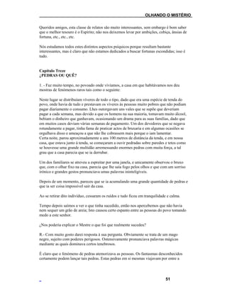 ___OLHANDO O MISTÉRIO
Queridos amigos, esta classe de relatos são muito interessantes, sem embargo é bom saber
que o melhor tesouro é o Espírito; não nos deixemos levar por ambições, cobiça, ânsias de
fortuna, etc., etc., etc.
Nós estudamos todos estes distintos aspectos psíquicos porque resultam bastante
interessantes, mas é claro que não estamos dedicados a buscar fortunas escondidas; isso é
tudo.
Capítulo Treze
¿PEDRAS OU QUÊ?
1. - Faz muito tempo, no povoado onde vivíamos, a casa em que habitávamos nos deu
mostras de fenómenos raros tais como o seguinte:
Neste lugar se distribuíam víveres de todo o tipo, dado que era uma espécie de tenda do
povo, onde havia de tudo e prestavam os víveres às pessoas muito pobres que não podiam
pagar diariamente o consumo. Lhes outorgavam uns vales que se supõe que deveriam
pagar a cada semana, mas devido a que os homens na sua maioria, tomavam muito álcool,
bebiam o dinheiro que ganhavam, ocasionando um drama para as suas famílias, dado que
em muitos casos deviam várias semanas de pagamento. Um dos devedores que se negava
rotundamente a pagar, tinha fama de praticar actos de bruxaria e em algumas ocasiões se
orgulhava disso e ameaçou a que não lhe cobrassem mais porque o iam lamentar.
Certa noite, parou aproximadamente a uns 100 metros de distância da tenda, e em nossa
casa, que estava junto à tenda, se começaram a ouvir pedradas sobre paredes e tetos como
se houvesse uma grande multidão arremessando enormes pedras com muita força, a tal
grau que a casa parecia que se ia derrubar.
Um dos familiares se atreveu a espreitar por uma janela, e unicamente observou o bruxo
que, com o olhar fixo na casa, parecia que lhe saía fogo pelos olhos e que com um sorriso
irónico e grandes gestos pronunciava umas palavras ininteligíveis.
Depois de um momento, pareceu que se ia acumulando uma grande quantidade de pedras e
que ia ser coisa impossível sair da casa.
Ao se retirar dito indivíduo, cessaram os ruídos e tudo ficou em tranquilidade e calma.
Tempo depois saímos a ver o que tinha sucedido, então nos apercebemos que não havia
nem sequer um grão de areia; Isto causou certo espanto entre as pessoas do povo tomando
medo a este senhor.
¿Nos poderia explicar o Mestre o que foi que realmente sucedeu?
R.- Com muito gosto darei resposta à sua pergunta. Obviamente se trata de um mago
negro, sujeito com poderes perigosos. Ostensivamente pronunciava palavras mágicas
mediante as quais dominava certos tenebrosos.
É claro que o fenómeno de pedras atemorizava as pessoas. Os fantasmas desconhecidos
certamente podem lançar tais pedras. Estas pedras em si mesmas viajavam por entre a
51
 