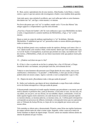 ___OLHANDO O MISTÉRIO
R.- Bem, assim o aprenderam eles de seus mestres, Allan Kardec, León Denis, e muitos
outros; o grave é que tais autores não investigaram a fundo o osso medular desta questão.
Ante tudo quero, meu estimável cavalheiro, que você saiba que todos os seres humanos
têm dentro um “eu”, um Ego, o mim mesmo, o si mesmo.
Por favor não pense que o tal “eu” é o melhor; estude você o “Livro dos Mortos” dos
antigos egípcios e compreenderá o que lhe estou dizendo.
¿Você leu o Fausto de Goethe? ¡Ah! Se você conhecera o que é esse Mefistófeles me daria
a razão; é inquestionável o carácter tenebroso de Mefistófeles, o Ego, o “eu” o mim
mesmo.
Quem se mete no corpo do médium espiritualista é o “eu” do defunto, Ahrimán,
Mefistófeles. É indubitável que tal “eu” personifica todos os nossos defeitos psicológicos,
todos os nossos erros.
O Ser do defunto jamais vem a nenhuma sessão de espíritos; distinga você entre o Ser e o
“eu”; Quem acode a tais sessões é Satã, o mim mesmo. Quero que você compreenda o que
é a Lei de Acção e Consequência; as pessoas que prestam seu corpo, sua matéria aos “eus”
dos mortos, a Mefistófeles, a Satã, em seu futuro nascimento terão que padecer muito pela
epilepsia.
13. - ¿Poderia você dizer-me que é o Ser?
R.- O Ser é o Ser e a razão de ser do Ser é o próprio Ser; o Ser é O Divinal, a Chispa
imortal de todo o ser humano, sem princípio nem fim, terrivelmente divino.
Todavia os seres humanos não possuem essa Chispa dentro de seus corpos, mas se nos
santificamos e eliminamos o “eu pecador”, o Mefistófeles, é claro que um dia a Chispa
poderá entrar em nossos corpos. Agora o convido a você a compreender o que é o Ser.
14. - Depois da morte ¿Recordamos toda a vida que acaba de passar?
R.- Saiba você senhorita, que depois de haver abandonado o corpo físico todo o defunto
revive de forma retrospectiva a vida que acaba de passar.
O desencarnado começará revivendo aqueles instantes que precederam a sua morte; por tal
motivo durante os primeiros dias, como já dissemos, viverá entre os seus, em sua casa, em
sua aldeia, em seu povo, em sua oficina, em seu trabalho; depois, continuando, viverá em
todos aqueles lugares muito anteriores; em cada faceta de sua existência passada repetirá
os mesmos dramas, as mesmas palavras, as mesmas cenas, etc. A última parte retrospectiva
corresponde aos processos da infância; terminada a retrospecção temos que nos apresentar
ante os Tribunais da Justiça Divina; os Anjos da Lei nos julgarão por nossos actos, por
nossas obras.
Três caminhos se abrem ante o desencarnado: Primeiro, umas férias nas regiões luminosas
do espaço infinito antes de voltar a tomar corpo. Segundo, voltar a uma nova matriz de
forma imediata ou depois de algum tempo. Terceiro: entrar nos mundos infernos dentro do
interior do planeta em que vivemos.
7
 