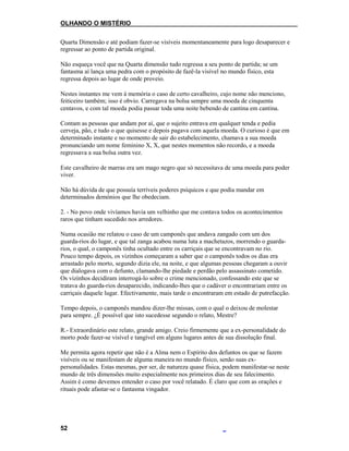 OLHANDO O MISTÉRIO
Quarta Dimensão e até podiam fazer-se visíveis momentaneamente para logo desaparecer e
regressar ao ponto de partida original.
Não esqueça você que na Quarta dimensão tudo regressa a seu ponto de partida; se um
fantasma aí lança uma pedra com o propósito de fazê-la visível no mundo físico, esta
regressa depois ao lugar de onde proveio.
Nestes instantes me vem à memória o caso de certo cavalheiro, cujo nome não menciono,
feiticeiro também; isso é obvio. Carregava na bolsa sempre uma moeda de cinquenta
centavos, e com tal moeda podia passar toda uma noite bebendo de cantina em cantina.
Contam as pessoas que andam por aí, que o sujeito entrava em qualquer tenda e pedia
cerveja, pão, e tudo o que quisesse e depois pagava com aquela moeda. O curioso é que em
determinado instante e no momento de sair do estabelecimento, chamava a sua moeda
pronunciando um nome feminino X, X, que nestes momentos não recordo, e a moeda
regressava a sua bolsa outra vez.
Este cavalheiro de marras era um mago negro que só necessitava de uma moeda para poder
viver.
Não há dúvida de que possuía terríveis poderes psíquicos e que podia mandar em
determinados demónios que lhe obedeciam.
2. - No povo onde vivíamos havia um velhinho que me contava todos os acontecimentos
raros que tinham sucedido nos arredores.
Numa ocasião me relatou o caso de um camponês que andava zangado com um dos
guarda-rios do lugar, e que tal zanga acabou numa luta a machetazos, morrendo o guarda-
rios, o qual, o camponês tinha ocultado entre os carriçais que se encontravam no rio.
Pouco tempo depois, os vizinhos começaram a saber que o camponês todos os dias era
arrastado pelo morto, segundo dizia ele, na noite, e que algumas pessoas chegaram a ouvir
que dialogava com o defunto, clamando-lhe piedade e perdão pelo assassinato cometido.
Os vizinhos decidiram interrogá-lo sobre o crime mencionado, confessando este que se
tratava do guarda-rios desaparecido, indicando-lhes que o cadáver o encontrariam entre os
carriçais daquele lugar. Efectivamente, mais tarde o encontraram em estado de putrefacção.
Tempo depois, o camponês mandou dizer-lhe missas, com o qual o deixou de molestar
para sempre. ¿É possível que isto sucedesse segundo o relato, Mestre?
R.- Extraordinário este relato, grande amigo. Creio firmemente que a ex-personalidade do
morto pode fazer-se visível e tangível em alguns lugares antes de sua dissolução final.
Me permita agora repetir que não é a Alma nem o Espírito dos defuntos os que se fazem
visíveis ou se manifestam de alguma maneira no mundo físico, senão suas ex-
personalidades. Estas mesmas, por ser, de natureza quase física, podem manifestar-se neste
mundo de três dimensões muito especialmente nos primeiros dias de seu falecimento.
Assim é como devemos entender o caso por você relatado. É claro que com as orações e
rituais pode afastar-se o fantasma vingador.
52
 