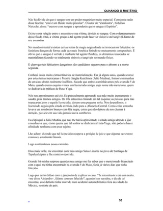 ___OLHANDO O MISTÉRIO
Não há dúvida de que o sangue tem um poder magnético muito especial. Com justa razão
disse Goethe: “este é um fluido muito peculiar”. O autor do “Zaratustra”, Federico
Nietzche, disse: “escreve com sangue e aprenderás que o sangue é Espírito”.
Existe certa relação entre o assassino e sua vítima, devido ao sangue. Com o derramamento
desse fluido vital, a vítima graças a tal agente pode fazer-se visível e até tangível diante de
seu assassino.
No mundo oriental existem certas seitas de magia negra donde se invocam os falecidos: os
fanáticos dançam de forma cada vez mais frenética ferindo-se mutuamente com punhais. É
obvio que o sangue é vertido e mediante tal agente fluídico, os demónios invocados se
materializam fazendo-se totalmente visíveis e tangíveis no mundo físico.
É claro que tais feiticeiros dançarinos são candidatos seguros para o abismo e a morte
segunda.
Conheci casos muito extraordinários de materialização. Faz já alguns anos, quando esteve
por estas terras mexicanas o Mestre Gargha Kuichines (Julio Medina), fomos testemunhas
de um caso destes realmente insólitos. Sucede que ambos caminhávamos pela avenida 5 de
Maio, quando numa esquina vimos um licenciado amigo, cujo nome não menciono, quem
se dedicava às práticas de Hata-Yoga.
Nós nos aproximamos até ele. Eu pessoalmente apertando sua mão muito atentamente o
saudei, pois éramos amigos. Os três estivemos falando em tal esquina; as pessoas para não
tropeçarem com o aquele licenciado, davam uma pequena volta. Nos despedimos; o
licenciado seguiu pela citada avenida, indo para a Alameda Central. Como coisa estranha
levava um sombreiro branco com fita negra, coisa que não deixou de nos chamar à
atenção, pois ele em sua vida jamais usava sombreiro.
Eu expliquei a Julio Medina que não lhe havia apresentado o citado amigo devido a que
considerava que, como queira que tal senhor se dedicava à Hata-Yoga, não poderia haver
afinidade nenhuma com esse sujeito.
Lhe aclarei dizendo que tal licenciado ocupava a posição de juiz e que alguma vez esteve
connosco estudando Gnosis.
Logo continuámos nosso caminho.
Dias mais tarde, me encontrei com meu amigo Salas Linares no povo de Santiago de
Tepalcatlalpam e lhe contei o ocorrido.
Grande foi minha surpresa quando meu amigo me fez saber que o mencionado licenciado
com o qual me tinha encontrado na avenida 5 de Maio, fazia já vários dias que tinha
falecido.
Logo pus certo ênfase com o propósito de explicar o caso. “Te encontraste com um morto,
–me disse Alejandro–, falaste com um falecido”; quando isso sucedeu, o dia de tal
encontro, esse defunto tinha morrido num acidente automobilístico fora da cidade do
México, no norte do país.
53
 
