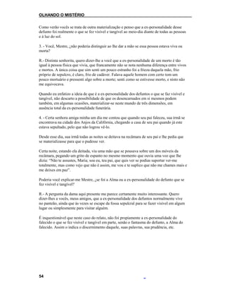 OLHANDO O MISTÉRIO
Como verão vocês se trata de outra materialização e penso que a ex-personalidade desse
defunto foi realmente o que se fez visível e tangível ao meio-dia diante de todas as pessoas
e à luz do sol.
3. - Você, Mestre, ¿não poderia distinguir ao lhe dar a mão se essa pessoa estava viva ou
morta?
R.- Distinta senhorita, quero dizer-lhe a você que a ex-personalidade de um morto é tão
igual à pessoa física que vivia, que francamente não se nota nenhuma diferença entre vivos
e mortos. A única coisa que sim senti um pouco estranho foi a frieza daquela mão, frio
próprio de sepulcro, é claro, frio de cadáver. Falava aquele homem com certo tom um
pouco mortuário e pressenti algo sobre a morte; senti como se estivesse morto, e nisto não
me equivocava.
Quando eu enfatizo a ideia de que é a ex-personalidade dos defuntos o que se faz visível e
tangível, não descarto a possibilidade de que os desencarnados em si mesmos podem
também, em algumas ocasiões, materializar-se neste mundo de três dimensões, em
ausência total da ex-personalidade funerária.
4. - Certa senhora amiga minha um dia me contou que quando seu pai faleceu, sua irmã se
encontrava na cidade dos Anjos da Califórnia, chegando a casa de seu pai quando já este
estava sepultado, pelo que não logrou vê-lo.
Desde esse dia, sua irmã todas as noites se deitava na recâmara de seu pai e lhe pedia que
se materializasse para que o pudesse ver.
Certa noite, estando ela deitada, viu uma mão que se pousava sobre um dos móveis da
recâmara, pegando um grito de espanto no mesmo momento que ouvia uma voz que lhe
dizia: “Não te assustes, Maria; sou eu, teu pai, que quis ver se podias suportar ver-me
totalmente, mas como vejo que não é assim, me vou e te suplico que não me chames mais e
me deixes em paz”.
Poderia você explicar-me Mestre, ¿se foi a Alma ou a ex-personalidade do defunto que se
fez visível e tangível?
R.- A pergunta da dama aqui presente me parece certamente muito interessante. Quero
dizer-lhes a vocês, meus amigos, que a ex-personalidade dos defuntos normalmente vive
no panteão, ainda que às vezes se escape da fossa sepulcral para se fazer visível em algum
lugar ou simplesmente para visitar alguém.
É inquestionável que neste caso do relato, não foi propiamente a ex-personalidade do
falecido o que se fez visível e tangível em parte, senão o fantasma do defunto, a Alma do
falecido. Assim o indica o discernimento daquele, suas palavras, sua prudência, etc.
54
 