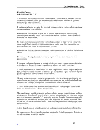 ___OLHANDO O MISTÉRIO
Capítulo Catorze
O DESDOBRAMENTO
Amigos meus, é necessário que vocês compreendam a necessidade de aprender a sair do
corpo físico à vontade; quero que entendam que o corpo físico é uma casa na que não
temos por que estar prisioneiros.
É indispensável entrar na região dos mortos à vontade, visitar as regiões celestes, conhecer
outros mundos do espaço infinito.
Fora do corpo físico alguém se pode dar ao luxo de invocar os seres queridos que já
passaram pelas portas da morte. Estes concorrerão a nosso chamado e poderemos então
falar com eles pessoalmente.
Há magos nigromantes que sabem invocar os falecidos para os fazer visíveis e tangíveis
neste mundo físico, mas nós preferimos penetrar na região onde eles vivem, visitá-los,
conhecer lá em que estado se encontram, etc., etc., etc.
Fora do corpo físico podemos adquirir pleno conhecimento sobre os Mistérios da Vida e da
Morte.
Fora do corpo físico podemos invocar os anjos para conversar com eles cara a cara,
pessoalmente.
É bom que vocês entendam que no passado nós tivemos outros corpos, outras existências;
e fora do corpo físico poderemos recordá-los, revivê-los com inteira exactidão.
A chave para sair fora da forma densa, fora deste corpo carnal, é muito simples: Ouça-me
bem, escute-me. Nesses instantes de transição que existe entre a vigília e o sonho, alguém
pode escapar-se do corpo de carne e osso à vontade.
Me vem nestes momentos à memória um caso muito especial. Alguma vez cheguei a um
povo e busque um hotel; mas todos os hotéis estavam cheios, não havia hospitalidade para
ninguém; sem embargo, consegui um alojamento num salão de hóspedes.
Aí havia muitas camas onde dormiam muitos hospedados. Eu paguei pelo último destes
leitos que ficavam livres e nele me deitei a dormir.
Mas sucedeu que, por aí à meia noite, um homem bateu naquela casa solicitando também
alojamento. A dona daquele negocio o levou a nosso salão, dizendo-lhe: “não tenho camas,
veja, veja; todas estão ocupadas”. O passageiro protestou dizendo: “Em nenhuma parte há
hospitalidade, me resolverei a dormir neste salão, ainda que seja no solo; ponha-me você
no piso um colchão, alfombra ou esteira e uma almofada para minha cabeça porque estou
muito cansado”.
A dona daquela casa de hóspedes, comovida acedeu gostosa ao que o homem lhe pedira.
Eu me encontrava desperto vendo e ouvindo tudo aquilo. O citado passageiro, deitando-se
no solo, se propôs a conciliar o sonho.
55
 