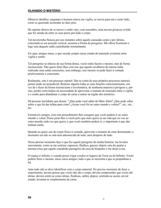 OLHANDO O MISTÉRIO
Observei detalhes: enquanto o homem estava em vigília, se movia para um e outro lado,
como se querendo acomodar ao duro piso.
De repente deixou de se mover e então vejo, com assombro, uma nuvem grisácea ovóide
que foi saindo de entre os seus poros por todo o corpo.
Tal nuvenzinha flutuou por uns instantes sobre aquele cansando corpo e por último,
colocando-se em posição vertical, assumiu a forma do peregrino. Me olhou fixamente e
logo saiu daquele salão caminhando normalmente.
Eis aqui, amigos meus, o que sucede sempre nesse estado de transição existente entre
vigília e sonho.
Tal peregrino se afastou de sua forma densa; vocês todos fazem o mesmo, mas de forma
inconsciente. Não quero dizer-lhes com isto que aquele cavalheiro de marras tinha
realizado uma saída consciente; sem embargo, isso mesmo se pode fazer à vontade
positivamente e consciente.
Realmente, este é um processo natural: Dar-se conta de seus próprios processos naturais
jamais pode ser prejudicial; Realizar alguém todas as suas funções conscientemente, em
vez de o fazer de forma inconsciente e involuntária, de nenhuma maneira é perigoso e, por
isso, ponho certo ênfase na necessidade de aproveitar o instante de transição entre a vigília
e o sonho para abandonar o corpo de carne e entrar na região dos mistérios.
Há pessoas incrédulas que dizem: “¿Que pode você saber do Mais Além? ¿Que pode saber
sobre o que há das telhas para cima? ¿Acaso você foi ao outro mundo e voltou?”, etc., etc.,
etc.
Estimáveis amigos, com este procedimento lhes asseguro que vocês podem ir ao outro
mundo e voltar; Posso jurar-lhes a vocês pelo que mais quero eu na vida que eu vou ao
outro mundo cada vez que quero, e que vocês também podem ir; o importante é que não
tenham medo.
Quando eu quero sair do corpo físico à vontade, aproveito o instante de estar dormitando, o
momento em não se está nem adormecido de tudo, nem desperto de tudo.
Nesse preciso momento faço o que fez aquele peregrino de minha história: me levanto
suavemente, como se me sentisse vaporoso, fluídico, gasoso; depois saiu do quarto a
mesma coisa que aquele consabido passageiro da casa de hóspedes e me dirijo à rua.
O espaço é infinito, e voando posso viajar a todos os lugares da Terra ou do Infinito. Vocês
podem fazer o mesmo, meus caros amigos; tudo o que se necessita é que se proponham a
tal.
Ante tudo não se deve identificar com o corpo material. No preciso momento de fazer o
experimento, devem pensar que vocês não são o corpo, devem compreender que vocês são
almas; devem sentir-se como almas, fluídicas, subtis; depois, sentindo-se assim, em tal
estado, levantar-se simplesmente da cama.
56
 