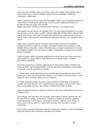 ___OLHANDO O MISTÉRIO
O que estou lhes dizendo traduz-se em factos, meus caros amigos. Ouça-me bem, não se
trata de pensar que se estão levantando, porque aí ficariam pensando e então não
realizariam o experimento.
Repito: traduza-se em factos o que estou enfatizando. Façam o que fez aquele peregrino da
nossa história; ele não se pôs a pensar que ia sair do corpo; simplesmente actuou, se
levantou do duro piso onde estava deitado.
Repito com inteira claridade: se levantou subtil, vaporoso, e saiu daquele lugar.
¿Até quando será que não me vão entender vocês? ¿Em que época da história de suas vidas
vão aprender a sair do corpo à vontade? ¿Querem saber algo do Mais Além? ¿Querem falar
com os seres divinos cara a cara? Invoquem-nos, chamem-nos a gritos quando estiverem
fora do corpo; é claro que eles concorrerão por amor para convosco, com o propósito de os
instruir.
Tudo o que se necessita é deixar a preguiça e pôr atenção no processo do sonho; as
fracadas com que nos cobrimos, as cobiças ou sarapes resultam muito agradáveis; custa
trabalho deixar a frouxidão, a inércia. Recordem que a vontade é indispensável e se vocês
de verdade se propõem a sair do corpo à vontade, o conseguirão se seguem com exactidão
minhas indicações.
Todos os homens sábios do passado abandonavam a densa forma para viajar consciente e
positivamente no espaço infinito; então falavam com os deuses santos e recebiam
maravilhosas instruções.
Fora deste mundo físico, podemos experimentar de forma directa todos os Mistérios da
Vida e da Morte. Agora compreenderão vocês por que ponho tanta ênfase na necessidade
de aprender a sair do corpo físico à vontade.
1. - Mestre, para sair do corpo físico ¿se necessita de alguma aprendizagem antes, ou há
alguém que o sabe fazer de nascimento? Porque eu ouvi muitas pessoas que dizem: “eu sei
viajar em Astral” ¿Poderia explicar-me se é o mesmo?
R.- Minha respeitável amiga, me parece muito a propósito sua pergunta. Em nome da
verdade, devo dizer-lhe que a mim ninguém me teve que ensinar a sair em Astral. Nasci
com essa faculdade, por isso é que conheço os Mistérios da Vida e da Morte.
Agora se explicará você por si mesma, de onde tiro todos estes conhecimentos que escrevo
em meus livros.
Sem embargo, meu caso não é uma excepção; minha esposa Litelantes também sabe sair
do corpo físico à vontade; saímos juntos, visitamos os templos de mistérios, ajudamos
muitas pessoas de remotos lugares, investigamos mistérios, falamos com os deuses, os
anjos e com os Devas inefáveis e regressamos ao corpo físico trazendo as mesmas
recordações.
Isto é similar a quando duas pessoas saem de casa para dar um passeio no dia de domingo e
regressam falando sobre as distintas ocorrências do caminho.
57
 