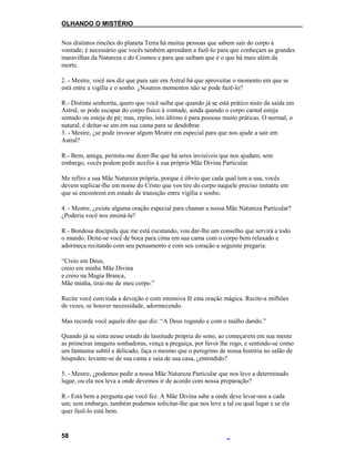 OLHANDO O MISTÉRIO
Nos distintos rincões do planeta Terra há muitas pessoas que sabem sair do corpo à
vontade; é necessário que vocês também aprendam a fazê-lo para que conheçam as grandes
maravilhas da Natureza e do Cosmos e para que saibam que é o que há mais além da
morte.
2. - Mestre, você nos diz que para sair em Astral há que aproveitar o momento em que se
está entre a vigília e o sonho. ¿Noutros momentos não se pode fazê-lo?
R.- Distinta senhorita, quero que você saiba que quando já se está prático nisto da saída em
Astral, se pode escapar do corpo físico à vontade, ainda quando o corpo carnal esteja
sentado ou esteja de pé; mas, repito, isto último é para pessoas muito práticas. O normal, o
natural, é deitar-se um em sua cama para se desdobrar.
3. - Mestre, ¿se pode invocar algum Mestre em especial para que nos ajude a sair em
Astral?
R.- Bem, amiga, permita-me dizer-lhe que há seres invisíveis que nos ajudam; sem
embargo, vocês podem pedir auxílio à sua própria Mãe Divina Particular.
Me refiro a sua Mãe Natureza própria, porque é óbvio que cada qual tem a sua, vocês
devem suplicar-lhe em nome do Cristo que vos tire do corpo naquele preciso instante em
que se encontrem em estado de transição entre vigília e sonho.
4. - Mestre, ¿existe alguma oração especial para chamar a nossa Mãe Natureza Particular?
¿Poderia você nos ensiná-la?
R.- Bondosa discípula que me está escutando, vou dar-lhe um conselho que servirá a todo
o mundo. Deite-se você de boca para cima em sua cama com o corpo bem relaxado e
adormeça recitando com seu pensamento e com seu coração a seguinte pregaria:
“Creio em Deus,
creio em minha Mãe Divina
e creio na Magia Branca,
Mãe minha, tirai-me de meu corpo.”
Recite você com toda a devoção e com intensiva fé esta oração mágica. Recite-a milhões
de vezes, se houver necessidade, adormecendo.
Mas recorde você aquele dito que diz: “A Deus rogando e com o malho dando.”
Quando já se sinta nesse estado de lassitude própria do sono, ao começarem em sua mente
as primeiras imagens sonhadoras, vença a preguiça, por favor lhe rogo, e sentindo-se como
um fantasma subtil e delicado, faça o mesmo que o peregrino de nossa história no salão de
hóspedes: levante-se de sua cama e saia de sua casa, ¿entendido?
5. - Mestre, ¿podemos pedir a nossa Mãe Natureza Particular que nos leve a determinado
lugar, ou ela nos leva a onde devemos ir de acordo com nossa preparação?
R.- Está bem a pergunta que você fez. A Mãe Divina sabe a onde deve levar-nos a cada
um; sem embargo, também podemos solicitar-lhe que nos leve a tal ou qual lugar e se ela
quer fazê-lo está bem.
58
 
