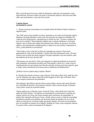___OLHANDO O MISTÉRIO
Mas, se ela não quer levar-nos a onde nós desejamos, senão que nos transporta a outro
lugar diferente, devemos acolher com gosto a sua decisão, porque é claro que nossa Mãe
sabe o que necessitamos, o que mais nos convém.
Capítulo Quinze
OS HOMENS AZUIS
1. - Numa revista que encontrámos em circulação dentro do Distrito Federal, achámos o
seguinte relato:
“Em 1960, uma revista científica soviética, apoiando-se nos relatos do historiador egípcio
Maneton e do grego Herodoto, assim como nas inscrições do enigma da Atlântida e da
vinda de seres extraterrestres, a pergunta que se faziam era esta: “¿Foram os atlantes um
povo de tez azulada?” Dizem algumas tradições que os atlantes fundaram a civilização
egípcia e que os chefes mais antigos das dinastias eram atlantes de raça pura. Os artistas
egípcios, que reproduziram cuidadosamente os objectos em seus murais e respeitaram as
cores, ¿como pintaram os seus deuses?
“Osíris tinha o rosto verde (por ser Deus da vegetação que renasce); Thot estava
pigmentado de verde ou de azul pálido, e Amón e Shu eram francamente azuis. ¿Por que
formava esta cor parte dos deuses egípcios? Só pode responder-se de uma maneira: eram
descendentes de um povo de pele azul”
“Deveríamos crer que Osíris e Thot, que chegaram ao Egipto procedentes de um país de
altas montanhas, encontraram um plano com clima quente e muito sol, e viram a sua tez
modificada pelo sol, que terminou por lhes dar uma pele olivácea (azul mais amarelo, igual
a verde), como costumam tê-la em nossos dias os habitantes do Mediterrâneo.”
¿Poderia você nos explicar algo a respeito, Mestre?
R.- Resulta dito artículo um pouco vago e obscuro. Fala sobre a Raça Azul; supõe que esta
vem da Atlântida; não nega a origem da Cultura Egípcia (é óbvio que os Homens Azuis
são os antigos construtores das pirâmides)
Sem embargo, algo falha no artículo (frases acima citadas e postas entre aspas) Permita-
nos a liberdade de dissentir. Necessitamos enfatizar o facto concreto de que os Homens
Azuis jamais vieram do continente atlante.
Alguns supõem que os Homens Azuis vieram de Vénus, e não está de mais citar outro
aparte do citado artículo: “recordemos os extraordinários acontecimentos sucedidos em
tempos remotos em Vénus, que foram anotados pelos astrónomos da antiguidade. O
próprio São Agostinho afirma que Castor, o Rodio, deixou escrito o relato de um prodígio
assombroso sucedido nesse planeta, que de pronto mudou de tamanho, de cor e até de
órbita em torno do sol, ao mesmo tempo que perdia satélites. Este facto sem precedentes
deve ter sucedido em tempos do rei Ogygés, fundador de Tebas, como asseguram Adrasto,
Cyzicenio e Dies, notáveis matemáticos de Nápoles”.
59
 