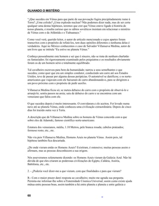 OLHANDO O MISTÉRIO
“¿Que sucedeu em Vénus para que parte de sua povoação fugira precipitadamente rumo à
Terra? ¿Uma colisão? ¿Uma explosão nuclear? Não podemos dizer nada, mas de ser certa
qualquer uma destas hipóteses, teremos que crer que Vénus esteve ligado à história de
nosso planeta, e resulta curioso que os sábios soviéticos insistam em relacionar o mistério
de Vénus com o da Atlântida e o Tiahuanaco.”
Como você verá, querido leitor, o autor do artículo mencionado e cujos apartes foram
transcritos com o propósito de refutá-los, tem duas opiniões diferentes e nenhuma delas é
verdadeira. Aqui no México conhecemos o caso de Salvador Villanueva Medina, autor de
um livro que se intitula “Eu estive no planeta Vénus.”
Conheço pessoalmente este homem e sei que é sincero, não se trata de nenhum charlatão
ou fantasiador; foi rigorosamente examinado pelos psiquiatras e os resultados obviamente
foram os de um homem sério e totalmente equilibrado.
Tal cavalheiro escreveu para bem da humanidade; narrou a seus semelhantes o que
sucedeu; como quer que era um simples condutor, conduzindo um carro até aos Estados
Unidos, teve de passar por alguma dessas peripécias. O automóvel se danificou; e os norte-
americanos que viajavam com ele baixaram do carro abandonando-o, para se dirigirem a
um povo próximo com o propósito de pedir auxílio.
Villanueva Medina ficou só; se meteu debaixo do carro com o propósito de observá-lo e
arranjá-lo; sentiu passos na areia; saiu de debaixo do carro e se encontrou com um
venusiano que falou com ele.
O que sucedeu depois é muito interessante. O convidaram e ele aceitou. Foi levado numa
nave até ao planeta Vénus, onde conheceu uma civilização extraordinária. Depois de cinco
dias foi trazido outra vez à Terra.
A descrição que dá Villanueva Medina sobre os homens de Vénus concorda com a que
sobre eles dá Adamski, famoso científico norte-americano.
Estatura dos venusianos, média, 1.10 Metros, pele branca rosada; cabelos prateados;
formoso rosto, etc., etc.
Não viu pois Villanueva Medina, Homens Azuis no planeta Vénus. Assim pois, tal
hipótese também fica descartada.
¿De onde vieram então os Homens Azuis? Existiram, é ostensivo; muitas pessoas assim o
afirmam, mas as pessoas desconhecem a sua origem.
Nós asseveramos solenemente dizendo: os Homens Azuis vieram da Galáxia Azul. Não há
dúvida de que eles criaram as poderosas civilizações do Egipto, Caldeia, Assíria,
Babilónia, etc., etc.
2. - ¿Poderia você dizer-me a que vieram, com que finalidades e para que vieram?
R.- Com o maior prazer darei resposta ao cavalheiro; muito me agrada sua pergunta.
Permita-me informar-lhe sobre a Fraternidade Cósmica Universal; assim como existe ajuda
mútua entre pessoas boas, assim também a há entre planeta e planeta e entre galáxia e
60
 