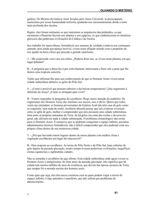 ___OLHANDO O MISTÉRIO
galáxia. Os Mestres da Galáxia Azul, levados pelo Amor Universal, se preocuparam
muitíssimo por nossa humanidade terrícola, ajudando-nos incessantemente desde a noite
mais profunda dos séculos.
Repito: eles foram realmente os que instruíram os arquitectos das pirâmides, os que
ensinaram a Doutrina Secreta aos atlantes e aos egípcios, os que estabeleceram os mistérios
gloriosos das poderosas civilizações de Caldeia e da Assíria.
Seu trabalho foi maravilhoso, formidável; nos amaram de verdade e todavia nos continuam
amando, pois ainda que pareça incrível, vivem neste afligido mundo com o propósito de
nos ajudar na hora crítica que precede o grande cataclismo.
3. - Me surpreende você com seu relato. ¿Poderia dizer-me, se vivem neste planeta, em que
lugar habitam?
R.- A pergunta que a dama faz é por certo bastante interessante e bem vale a pena que lhe
demos uma resposta concreta.
Tenho que informar-lhe para seu conhecimento de que os Homens Azuis vivem numa
cidade subterrânea debaixo os gelos do Pólo Sul.
4. - ¿Como é possível que possam subsistir a tão baixas temperaturas? ¿Seu organismo é
diferente do nosso? ¿Como se arranjam para viver?
R.- Vamos responder às perguntas do cavalheiro. Rogo maior atenção do auditório. Os
organismos dos Homens Azuis são similares aos nossos; isso é óbvio. Quero que todos
vocês me entendam; os homens provenientes da Galáxia Azul não têm casa de gelo como
os esquimós, nem nada do estilo; resultaria absurdo pensar que tais criaturas vivessem
entre os iglôs de gelo; melhor é compreender que eles possuem uma cidade subterrânea,
feita entre as próprias entranhas da Terra. Se há gelos em cima das rochas e da terra em
geral, não afectam em nada a cidade submergida. O problema climatológico não existe
para os Homens Azuis. É ostensivo que se puderam conquistar o espaço infinito, possuem
adiantamentos técnicos formidáveis; não é difícil compreender que eles puderam criar seu
próprio clima dentro de sua misteriosa cidade.
5. - ¿Por que havendo outros lugares dentro de nosso planeta com melhor clima e
vegetação escolheram um lugar tão inacessível?
R.- Dou resposta ao cavalheiro. As terras do Pólo Norte e do Pólo Sul, hoje cobertas de
gelo depois da passada glaciação, noutro tempo tiveram poderosas civilizações, magníficos
climas equatoriais e esplêndidas cidades.
Não se estranhe o cavalheiro do que afirmo. Esta cidade subterrânea onde agora vivem os
Homens Azuis é antiquíssima; foi feita antes da passada glaciação. Isto significa que tal
cidade tem muitos milhões de anos de existência, que devém das épocas arcaicas da Terra,
que sempre foi a morada secreta dos homens azuis.
Como quer que seja, eles têm naves cósmicas com as quais podem viajar a través do
espaço infinito, é algo palmário e manifesto, que não sofrem por problemas de
abastecimento.
61
 
