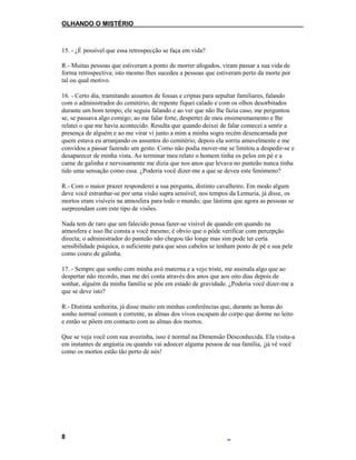 OLHANDO O MISTÉRIO
15. - ¿É possível que essa retrospecção se faça em vida?
R.- Muitas pessoas que estiveram a ponto de morrer afogados, viram passar a sua vida de
forma retrospectiva; isto mesmo lhes sucedeu a pessoas que estiveram perto da morte por
tal ou qual motivo.
16. - Certo dia, tramitando assuntos de fossas e criptas para sepultar familiares, falando
com o administrador do cemitério, de repente fiquei calado e com os olhos desorbitados
durante um bom tempo; ele seguiu falando e ao ver que não lhe fazia caso, me perguntou
se, se passava algo comigo; ao me falar forte, despertei de meu ensimesmamento e lhe
relatei o que me havia acontecido. Resulta que quando deixei de falar comecei a sentir a
presença de alguém e ao me virar vi junto a mim a minha sogra recém desencarnada por
quem estava eu arranjando os assuntos do cemitério; depois ela sorriu amavelmente e me
convidou a passar fazendo um gesto. Como não podia mover-me se limitou a despedir-se e
desaparecer de minha vista. Ao terminar meu relato o homem tinha os pelos em pé e a
carne de galinha e nervosamente me dizia que nos anos que levava no panteão nunca tinha
tido uma sensação como essa. ¿Poderia você dizer-me a que se deveu este fenómeno?
R.- Com o maior prazer responderei a sua pergunta, distinto cavalheiro. Em modo algum
deve você estranhar-se por uma visão supra sensível; nos tempos da Lemuria, já disse, os
mortos eram visíveis na atmosfera para todo o mundo; que lástima que agora as pessoas se
surpreendam com este tipo de visões.
Nada tem de raro que um falecido possa fazer-se visível de quando em quando na
atmosfera e isso lhe consta a você mesmo; é obvio que o pôde verificar com percepção
directa; o administrador do panteão não chegou tão longe mas sim pode ter certa
sensibilidade psíquica, o suficiente para que seus cabelos se tenham posto de pé e sua pele
como couro de galinha.
17. - Sempre que sonho com minha avó materna e a vejo triste, me assinala algo que ao
despertar não recordo, mas me dei conta através dos anos que aos oito dias depois de
sonhar, alguém da minha família se põe em estado de gravidade. ¿Poderia você dizer-me a
que se deve isto?
R.- Distinta senhorita, já disse muito em minhas conferências que, durante as horas do
sonho normal comum e corrente, as almas dos vivos escapam do corpo que dorme no leito
e então se põem em contacto com as almas dos mortos.
Que se veja você com sua avozinha, isso é normal na Dimensão Desconhecida. Ela visita-a
em instantes de angústia ou quando vai adoecer alguma pessoa de sua família, ¡já vê você
como os mortos estão tão perto de nós!
8
 