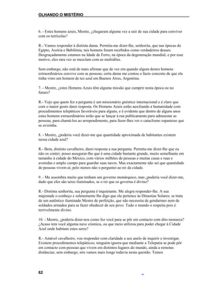OLHANDO O MISTÉRIO
6. - Estes homens azuis, Mestre, ¿chegaram alguma vez a sair de sua cidade para conviver
com os terrícolas?
R.- Vamos responder à distinta dama. Permita-me dizer-lhe, senhorita, que nas épocas do
Egipto, Assíria e Babilónia, tais homens foram recebidos como verdadeiros deuses.
Desgraçadamente estamos na Idade de Ferro, na época da degeneração mundial, e por esse
motivo, eles rara vez se mesclam com as multidões.
Sem embargo, não está de mais afirmar que de vez em quando algum destes homens
extraordinários convive com as pessoas; certa dama me contou o facto concreto de que ela
tinha visto um homem de tez azul em Buenos Aires, Argentina.
7. - Mestre, ¿estes Homens Azuis têm alguma missão que cumprir nesta época ou no
futuro?
R.- Vejo que quem fez a pergunta é um missionário gnóstico internacional e é claro que
com o maior gosto darei resposta. Os Homens Azuis estão auxiliando a humanidade com
procedimentos telepáticos favoráveis para alguns, e é evidente que dentro de alguns anos
estes homens extraordinários terão que se lançar à rua publicamente para admoestar as
pessoas, para chamá-los ao arrependimento, para fazer-lhes ver o cataclismo espantoso que
se avizinha.
8. - Mestre, ¿poderia você dizer-me que quantidade aproximada de habitantes existem
nessa cidade azul?
R.- Bem, distinto cavalheiro, darei resposta a sua pergunta. Permita-me dizer-lhe que eu
não os contei; posso assegurar-lhe que é uma cidade bastante grande, muito semelhante em
tamanho à cidade do México, com vários milhões de pessoas e muitas casas e ruas e
avenidas e amplo campo para guardar suas naves. Mas exactamente não sei que quantidade
de pessoas vivem aí; pelo menos não o perguntei ao rei da cidade.
9. - Me assombra muito que tenham um governo monárquico, mas ¿poderia você dizer-me,
dado que eles são seres iluminados, se o rei que os governa é divino?
R.- Distinta senhorita, sua pergunta é inquietante. Me alegra responder-lhe. A sua
majestade o conheço e solenemente lhe digo que ele pertence às Dinastias Solares; se trata
de um autêntico iluminado Mestre de perfeição, que não necessita de gendarmes nem de
soldados armados para se fazer obedecer de seu povo. Tudo o mundo o respeita pois é
terrivelmente divino.
10. - Mestre, ¿poderia dizer-nos como fez você para se pôr em contacto com dito monarca?
¿Acaso tem você alguma nave cósmica, ou que meio utilizou para poder chegar à Cidade
Azul onde habitam estes seres?
R.- Amável cavalheiro, vou responder com claridade a seu anelo de inquirir e investigar.
Existem procedimentos telepáticos; ninguém ignora que mediante a Telepatia se pode pôr
em contacto com pessoas que vivem em distintos lugares do mundo, ainda a remotas
distâncias; sem embargo, nós vamos mais longe todavia nesta questão. Temos
62
 