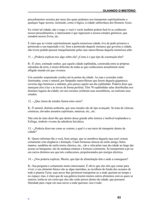 ___OLHANDO O MISTÉRIO
procedimentos secretos por meio dos quais podemos nos transportar espiritualmente a
qualquer lugar secreto, incluindo, como é lógico, à cidade subterrânea dos Homens Azuis.
Eu visitei tal cidade, não o nego, e você e vocês também podem fazê-lo se conhecem
nossos procedimentos; o interessante é que ingressem a nossos estudos gnósticos, que
estudem nossos livros, etc.
É claro que ao visitar espiritualmente aquela misteriosa cidade, tive de pedir primeiro a
permissão a sua majestade o rei. Sem a permissão daquele monarca que governa a cidade,
não tivera podido passear tranquilamente pelas ruas maravilhosas daquela misteriosa urbe.
11. - ¿Poderia explicar-nos algo sobre ela? ¿Como é e que tipo de construção têm?
R.- É claro, estimado senhor, que aquela cidade esplêndida, construída entre as próprias
entranhas da terra, é muito diferente de todas as que conhecemos actualmente neste
afligido mundo em que vivemos.
Um caminho serpenteado conduz até às portas da cidade. As ruas e avenidas estão
iluminadas, como é natural, por lâmpadas maravilhosas que fazem daquela gigantesca
caverna algo luminoso e radiante, pois parece aquilo um dia esplêndido. Poderia dizer que
manejam eles a luz e as trevas de forma perfeita. Têm 70 esplêndidas salas distribuídas nos
distintos lugares da cidade; em tais recintos celebram suas assembleias, ou realizam seus
estudos.
12. - ¿Que classe de estudos fazem estes seres?
R.- É natural, distinta senhorita, que seus estudos são de tipo avançado. Se trata de ciências
cósmicas, elevados assuntos espirituais, natureza, etc., etc.
Não está de mais dizer-lhe que dentro dessa grande urbe mística e inefável resplandece a
Esfinge, símbolo vivente da sabedoria Iniciática.
13. - ¿Poderia dizer-me como se vestem, e qual é o seu meio de transporte dentro da
cidade?
R.- Quero informar-lhe a você, bom amigo, que os membros daquela raça azul vestem
certamente com elegância e distinção. Usam formosas túnicas de estilo antigo, belos
mantos, sandálias de estilo muito clássico, etc., vão e vêm pelas ruas da cidade ao largo das
aceras ou banquetas; são de mediana estatura e formoso continente. Se transportam a pé ou
em carros distintos aos que nós conhecemos, propulsionados por energia eléctrica.
14. - ¿Nos poderia explicar, Mestre, que tipo de alimentação têm e onde a conseguem?
R.- Sua pergunta é certamente muito interessante. É obvio que eles têm que comer para
viver; o seu alimento básico são as algas marinhas; as recolhem do fundo dos oceanos de
todo o planeta Terra; suas naves lhes permitem transportar-se a onde queiram no tempo e
no espaço; mas, é claro que de sua galáxia trazem muitos outros alimentos com os quais se
nutrem; tenha-se em conta que eles não estão presos dentro da cidade, que possuem
liberdade para viajar em suas naves a onde queiram; isso é tudo.
63
 
