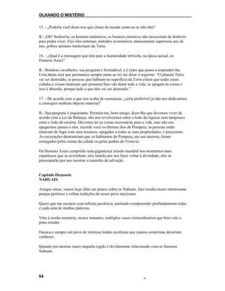 OLHANDO O MISTÉRIO
15. - ¿Poderia você dizer-nos que classe de moeda usam ou se não têm?
R.- ¡Oh! Senhorita, os homens autênticos, os homens cósmicos não necessitam de dinheiro
para poder viver. Eles têm sistemas, métodos económicos imensamente superiores aos de
nós, pobres animais intelectuais da Terra.
16. - ¿Qual é a mensagem que têm para a humanidade terrícola, na época actual, os
Homens Azuis?
R.- Bondoso cavalheiro, sua pergunta é formidável, e é claro que passo a responder-lhe.
Uma dama azul que permanece sempre junto ao rei me disse o seguinte: “O planeta Terra
vai ser destruído; as pessoas que habitam na superfície da Terra crêem que todas essas
cidades e coisas materiais que possuem lhes vão durar toda a vida; se apegam às coisas e
isso é absurdo, porque tudo o que têm vai ser destruído.”
17. - De acordo com o que nos acaba de comunicar, ¿seria preferível já não nos dedicarmos
a conseguir nenhum objecto material?
R.- Sua pergunta é inquietante. Permita-me, bom amigo, dizer-lhe que devemos viver de
acordo com a Lei da Balança; não nos revolvermos entre o lodo da riqueza nem tampouco
entre o lodo da miséria. Devemos ter as coisas necessárias para a vida, mas não nos
apegarmos jamais a elas, recorde você os últimos dias de Pompeia; as pessoas então
tratavam de fugir com seus tesouros, apegados a todas as suas propriedades, e pereceram.
As escavações demonstram que os habitantes de Pompeia, em sua maioria, foram
esmagados pelas ruínas da cidade ou pelas pedras do Vesúvio.
Os Homens Azuis cumprirão uma gigantesca missão mundial nos momentos mais
espantosos que se avizinham; eles lutarão por nos fazer voltar à divindade; eles se
preocuparão por nos mostrar o caminho de salvação.
Capítulo Dezasseis
NAHUAIS
Amigos meus, vamos hoje falar um pouco sobre os Nahuais. Isto resulta muito interessante
porque pertence a velhas tradições de nosso povo mexicano.
Quero que me escuteis com infinita paciência, anelando compreender profundamente todas
e cada uma de minhas palavras.
Vêm à minha memória, nestes instantes, múltiplos casos extraordinários que bem vale a
pena estudar.
Oaxaca é sempre um povo de místicas lendas ocultistas que muitos esoteristas deveriam
conhecer.
Quando um menino nasce naquela região é devidamente relacionado com os famosos
Nahuais.
64
 