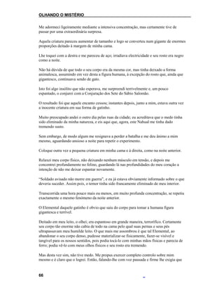 OLHANDO O MISTÉRIO
Me adormeci ligeiramente mediante a intensiva concentração, mas certamente tive de
passar por uma extraordinária surpresa.
Aquela criatura pareceu aumentar de tamanho e logo se converteu num gigante de enormes
proporções deitado à margem de minha cama.
Lhe toquei com a destra e me pareceu de aço; irradiava electricidade e seu rosto era negro
como a noite.
Não há dúvida de que todo o seu corpo era da mesma cor, mas tinha deixado a forma
animalesca, assumindo em vez desta a figura humana, à excepção do rosto que, ainda que
gigantesco, continuava sendo de gato.
Isto foi algo insólito que não esperava, me surpreendi terrivelmente e, um pouco
espantado, o conjurei com a Conjuração dos Sete do Sábio Salomão.
O resultado foi que aquele encanto cessou; instantes depois, junto a mim, estava outra vez
a inocente criatura em sua forma de gatinho.
Muito preocupado andei o outro dia pelas ruas da cidade; eu acreditava que o medo tinha
sido eliminado da minha natureza, e eis aqui que, agora, este Nahual me tinha dado
tremendo susto.
Sem embargo, de modo algum me resignava a perder a batalha e me deu ânimo a mim
mesmo, aguardando ansioso a noite para repetir o experimento.
Coloque outra vez a pequena criatura em minha cama e à direita, como na noite anterior.
Relaxei meu corpo físico, não deixando nenhum músculo em tensão, e depois me
concentrei profundamente no felino, guardando lá nas profundidades do meu coração a
intenção de não me deixar espantar novamente.
“Soldado avisado não morre em guerra”, e eu já estava obviamente informado sobre o que
deveria suceder. Assim pois, o temor tinha sido francamente eliminado de meu interior.
Transcorrida uma hora pouco mais ou menos, em muito profunda concentração, se repetiu
exactamente o mesmo fenómeno da noite anterior.
O Elemental daquele gatinho é obvio que saiu do corpo para tomar a humana figura
gigantesca e terrível.
Deitado em meu leito, o olhei; era espantoso em grande maneira, terrorífico. Certamente
seu corpo tão enorme não cabia de todo na cama pelo qual suas pernas e seus pés
ultrapassavam meu humilde leito. O que mais me assombrou é que tal Elemental, ao
abandonar o seu corpo denso, pudesse materializar-se fisicamente, fazer-se visível e
tangível para os nossos sentidos, pois podia tocá-lo com minhas mãos físicas e parecia de
ferro; podia vê-lo com meus olhos físicos e seu rosto era tremendo.
Mas desta vez sim, não tive medo. Me propus exercer completo controlo sobre mim
mesmo e é claro que o logrei. Então, falando-lhe com voz pausada e firme lhe exigia que
66
 