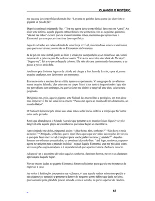 ___OLHANDO O MISTÉRIO
me sacasse do corpo físico dizendo-lhe: “Levanta-te gatinho desta cama (ao dizer isto o
gigante se pôs de pé)”
Depois continuei ordenando-lhe. “Tira-me agora deste corpo físico; leva-me em Astral” Ao
dizer este último, aquele gigante extraordinário me contestou com as seguintes palavras;
“dá-me tus mãos” é claro que eu levantei minhas mãos, momento que aproveitou o
Elemental para me puxar e me tirar do corpo físico.
Aquele estranho ser estava dotado de uma força terrível, mas irradiava amor e é ostensivo
que queria servir-me; assim são os Elementais da Natureza.
Já de pé em meu Astral, junto ao leito e tendo por companheiro esse misterioso ser, tomei
novamente a palavra para lhe ordenar assim: “Leva-me ao centro da cidade do México”.
“Segue-me”, foi a resposta daquele colosso. Ele saiu de casa caminhando lentamente, e eu
passo a passo atrás dele.
Andámos por distintos lugares da cidade até chegar a San Juan de Letrán, e por aí, numa
esquina qualquer, nos detivemos um momento.
Era meia-noite e anelava levar a feliz termo o experimento. Vi um grupo de cavalheiros
numa esquina falando; eles estavam em corpo físico e por tanto é inquestionável que não
me percebiam; sem embargo, eu queria fazer-me visível e tangível ante eles; tal era meu
propósito.
Dirigindo-me, pois, àquele gigante, este Nahual das maravilhas e prodígios, em tom doce
mas imperativo lhe dei uma nova ordem: “Passa-me agora ao mundo de três dimensões, ao
mundo físico”.
O Nahual Elemental pôs então suas duas mãos sobre meus ombros a tempo que fez sobre
estes certa pressão.
Senti que abandonava o Mundo Astral e que penetrava no mundo físico; fiquei visível e
tangível ante aquele grupo de cavalheiros que nesse lugar se encontrava.
Aproximando-me deles, perguntei assim: “¿Que horas têm, senhores?” “São doze e meia
da noite.” “Obrigado, senhores; quero dizer-lhes agora que eu venho das regiões invisíveis
e que quis fazer-me visível e tangível para vocês; palavras raras, ¿verdade?”. Aqueles
homens me olharam estranhados; eu continuei dizendo-lhes: “Até logo, senhores; regresso
agora novamente para o mundo invisível” roguei àquele Elemental que me passasse outra
vez às regiões supra-sensíveis e é inquestionável que aquela criatura obedeceu no acto.
Alcancei ver o assombro de todos aqueles senhores. Sentiram horror, pavor e se afastaram
apressados daquele lugar.
Novas ordens dadas ao gigante Elemental foram suficientes para que ele me trouxesse de
regresso a casa.
Ao voltar à habitação, ao penetrar na recâmara, vi que aquele senhor misterioso perdia o
seu gigantesco tamanho e penetrava dentro do pequeno corpo felino que jazia no leito,
precisamente pela glândula pineal, situada, como é sabido, na parte superior do cérebro.
67
 