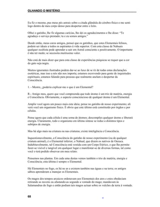 OLHANDO O MISTÉRIO
Eu fiz o mesmo, pus meus pés astrais sobre a citada glândula do cérebro físico e me senti
logo dentro de meu corpo denso para despertar entre o leito.
Olhei o gatinho, lhe fiz algumas carícias, lhe dei os agradecimentos e lhe disse: “Te
agradeço o serviço prestado; tu e eu somos amigos.”
Desde então, meus caros amigos, pensei que os gatinhos, que estes Elementais felinos,
podem ser ideais a todos os aspirantes à vida superior. Com esta classe de Nahuais
qualquer ocultista pode aprender a sair em Astral consciente e positivamente. O importante
é não ter medo; se necessita muitíssimo valor.
Não está de mais dizer que para esta classe de experiências psíquicas se requer que a cor
do gato seja negra.
Muitos ignorantes ilustrados podem dar-se ao luxo de se rir de todas estas declarações
esotéricas, mas isso a nós não nos importa; estamos escrevendo para gente de inquietudes
espirituais; estamos falando para pessoas que realmente anelam o despertar da
Consciência.
1. - Mestre, ¿poderia explicar-me o que é um Elemental?
R.- Amigo meu, quero que você compreenda que todo átomo é um trio de matéria, energia
e Consciência. Obviamente, o aspecto consciencioso de qualquer átomo é um Elemental.
Amplie você agora um pouco mais esta ideia; pense no gatinho de nosso experimento; ali
verá você um organismo físico. É obvio que este último está constituído por órgãos e por
células.
Pense agora que cada célula é uma soma de átomos; descompões qualquer átomo e liberará
energia. Claramente, todo o organismo em última síntese se reduz a distintos tipos e
subtipos de energia.
Mas há algo mais na criatura ou nas criaturas; existe inteligência e Consciência.
Inquestionavelmente, a Consciência do gatinho de nosso experimento (ou de qualquer
criatura animal), é o Elemental inferior, o Nahual, que dizem os nativos de Oaxaca.
Indubitavelmente, tal Consciência está vestida com um Corpo Etérico, o que lhe permite
fazer-se visível e tangível em qualquer lugar e manifestar-se de diversas formas, tal como
você o terá podido observar em meu relato.
Pensemos nas plantas. Em cada uma destas vemos também o trio de matéria, energia e
Consciência; esta última é sempre o Elemental.
Há Elementais no fogo, os há no ar e existem também nas águas e na terra; os antigos
sábios aprenderam a manejar os Elementais.
Os magos dos tempos arcaicos ordenavam aos Elementais dos ares e estes obedeciam
retirando as nuvens ou afastando-as segundo a vontade do mago; mandavam às
Salamandras do fogo e então podiam tais magos actuar sobre os vulcões da terra à vontade.
68
 