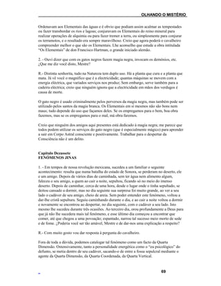 ___OLHANDO O MISTÉRIO
Ordenavam aos Elementais das águas e é obvio que podiam assim acalmar as tempestades
ou fazer transbordar os rios e lagoas; conjuravam os Elementais do reino mineral para
realizar operações de alquimia ou para fazer tremer a terra, ou simplesmente para conjurar
os terramotos, e o resultado era sempre maravilhoso. Creio que agora poderá o cavalheiro
compreender melhor o que são os Elementais. Lhe aconselho que estude a obra intitulada
“Os Elementais” de don Francisco Hartman, o grande iniciado alemão.
2. - Ouvi dizer que com os gatos negros fazem magia negra, invocam os demónios, etc.
¿Que me diz você disto, Mestre?
R.- Distinta senhorita, tudo na Natureza tem duplo uso. Há a planta que cura e a planta que
mata. Já vê você o magnífico que é a electricidade; quantas máquinas se movem com a
energia eléctrica, que variados serviços nos produz; Sem embargo, serve também para a
cadeira eléctrica; creio que ninguém ignora que a electricidade em mãos dos verdugos é
causa de morte.
O gato negro é usado criminalmente pelos perversos da magia negra, mas também pode ser
utilizado pelos santos da magia branca. Os Elementais em si mesmos não são bons nem
maus; tudo depende do uso que façamos deles. Se os empregamos para o bem, boa obra
fazemos, mas se os empregamos para o mal, má obra faremos.
Creio que ninguém dos amigos aqui presentes está dedicado à magia negra; me parece que
todos podem utilizar os serviços do gato negro (que é especialmente mágico) para aprender
a sair em Corpo Astral consciente e positivamente. Trabalhar para o despertar da
Consciência não é um delito.
Capítulo Dezassete
FENÓMENOS JINAS
1. - Em tempos de nossa revolução mexicana, sucedeu a um familiar o seguinte
acontecimento: resulta que numa batalha do estado de Sonora, se perderam no deserto, ele
e um amigo. Depois de vários dias de caminhada, sem ter água nem alimento algum,
faleceu o seu amigo, a quem ao cair a noite, sepultou, ficando só no meio do imenso
deserto. Depois de caminhar, cerca de uma hora, desde o lugar onde o tinha sepultado, se
deitou cansado a dormir, mas no dia seguinte sua surpresa foi muito grande, ao ver a seu
lado o cadáver de seu amigo, cheio de areia. Sem poder entender este fenómeno, voltou a
dar-lhe cristã sepultura. Seguiu caminhando durante o dia, e ao cair a noite voltou a dormir
e novamente se encontrou ao despertar, no dia seguinte, com o cadáver a seu lado. Isto
mesmo lhe sucedeu durante três ocasiões. Ao terceiro dia, orou profundamente a Deus para
que já não lhe sucedera mais tal fenómeno, e esse último dia começou a encontrar que
comer, até que chegou a uma povoação; espantado, narrou tal sucesso meio morto de sede
e de fome. ¿Poderia você ser tão amável, Mestre e de dar-nos uma explicação a respeito?
R.- Com muito gosto vou dar resposta à pergunta do cavalheiro.
Fora de toda a dúvida, podemos catalogar tal fenómeno como um facto da Quarta
Dimensão. Ostensivamente, tanto a personalidade energética como o “eu psicológico” do
defunto, se metia dentro de seu cadáver, sacando-o de entre a fossa sepulcral mediante o
agente da Quarta Dimensão, da Quarta Coordenada, da Quarta Vertical.
69
 
