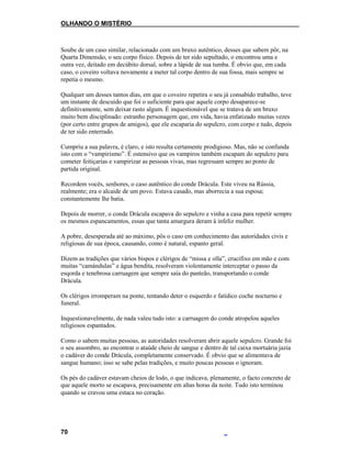 OLHANDO O MISTÉRIO
Soube de um caso similar, relacionado com um bruxo autêntico, desses que sabem pôr, na
Quarta Dimensão, o seu corpo físico. Depois de ter sido sepultado, o encontrou uma e
outra vez, deitado em decúbito dorsal, sobre a lápide de sua tumba. É obvio que, em cada
caso, o coveiro voltava novamente a meter tal corpo dentro de sua fossa, mais sempre se
repetia o mesmo.
Qualquer um desses tantos dias, em que o coveiro repetira o seu já consabido trabalho, teve
um instante de descuido que foi o suficiente para que aquele corpo desaparece-se
definitivamente, sem deixar rasto algum. É inquestionável que se tratava de um bruxo
muito bem disciplinado: estranho personagem que, em vida, havia enfatizado muitas vezes
(por certo entre grupos de amigos), que ele escaparia do sepulcro, com corpo e tudo, depois
de ter sido enterrado.
Cumpriu a sua palavra, é claro, e isto resulta certamente prodigioso. Mas, não se confunda
isto com o “vampirismo”. É ostensivo que os vampiros também escapam do sepulcro para
cometer feitiçarias e vampirizar as pessoas vivas, mas regressam sempre ao ponto de
partida original.
Recordem vocês, senhores, o caso autêntico do conde Drácula. Este viveu na Rússia,
realmente; era o alcaide de um povo. Estava casado, mas aborrecia a sua esposa;
constantemente lhe batia.
Depois de morrer, o conde Drácula escapava do sepulcro e vinha a casa para repetir sempre
os mesmos espancamentos, essas que tanta amargura deram à infeliz mulher.
A pobre, desesperada até ao máximo, pôs o caso em conhecimento das autoridades civis e
religiosas de sua época, causando, como é natural, espanto geral.
Dizem as tradições que vários bispos e clérigos de “missa e olla”, crucifixo em mão e com
muitas “camándulas” e água bendita, resolveram violentamente interceptar o passo da
esqorda e tenebrosa carruagem que sempre saía do panteão, transportando o conde
Drácula.
Os clérigos irromperam na ponte, tentando deter o esquerdo e fatídico coche nocturno e
funeral.
Inquestionavelmente, de nada valeu tudo isto: a carruagem do conde atropelou aqueles
religiosos espantados.
Como o sabem muitas pessoas, as autoridades resolveram abrir aquele sepulcro. Grande foi
o seu assombro, ao encontrar o ataúde cheio de sangue e dentro de tal caixa mortuária jazia
o cadáver do conde Drácula, completamente conservado. É obvio que se alimentava de
sangue humano; isso se sabe pelas tradições, e muito poucas pessoas o ignoram.
Os pés do cadáver estavam cheios de lodo, o que indicava, plenamente, o facto concreto de
que aquele morto se escapava, precisamente em altas horas da noite. Tudo isto terminou
quando se cravou uma estaca no coração.
70
 