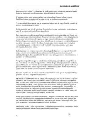 ___OLHANDO O MISTÉRIO
Com todos estes relatos e explicações, de modo algum quero afirmar que todos os estados
Jinas, ou fenómenos tetra-dimensionais, sejam de carácter tenebroso.
É bom que vocês, meus amigos, saibam que existem Jinas Brancos e Jinas Negros.
Indubitavelmente, os poderes da luz e das trevas, se combatem mutuamente.
Vem a propósito dizer, agora, que há pessoas que sabem sair do corpo físico à vontade, tal
como o ensinámos anteriormente.
Existem sujeitos que fora de seu corpo físico, podem invocar ou chamar o corpo, ainda no
caso de se encontrar já muito longe deste último.
Para maior compreensão de meus leitores, explicarei isto com outras palavras. Pensai, por
um momento, que estais na recâmara donde normalmente conciliais o sono. Imaginai que a
vossa Alma se transportou, de repente, ao lugar mais central do povo ou cidade onde
habitais. Inquestionavelmente, essa Alma já está longe do corpo, pois o corpo está na cama
e a Alma viajou para o centro da cidade. E ainda que a vós vos pareça impossível, essa
Alma poderia, desde o centro do povoado ou cidade onde está, chamar o corpo que,
adormecido, ficou entre o leito.
Poderá parecer-vos estranho o que estou dizendo; poderá parecer-vos impossível que tal
corpo concorra a vosso chamado, que abandonasse o leito, que saísse de casa, que
caminhando rápido, fosse exactamente dar com a sua Alma, que nesses instantes ansiosa o
esperava no centro da cidade.
Vós podeis responder-me que só um cãozinho muito amigo, deixado em casa, poderia ir
em vossa busca. Vos parecerá algo insólita a notícia de que um corpo pudesse ir em busca
da sua Alma, mas isso é assim, não vos surpreendais. Compreendo que ignorais tudo isto, e
por isso tal notícia vos parece algo inusitada e até impossível. Para ilustrar melhor o que
quero dizer, vou relatar-vos um caso muito interessante.
Em certa ocasião, tive de sair do corpo físico à vontade. É claro que eu me sei desdobrar e
portanto, isto não é um problema para mim.
Me transladei à Ordem Secreta do Tibete, esta congregação tem seu Monastério na Quarta
Dimensão. Ali estava ocupado no trabalho esotérico, junto com outros irmãos da Ordem.
Mas sucedeu que o corpo físico, que tinha deixado adormecido entre o leito, aqui na cidade
capital de México, D. F., como quer que fosse, fazia muitas horas que dormia, agotou de
forma muito natural o seu estado de sono profundo, ficando desperto. Sem embargo, eu
não podia regressar ao corpo físico porque de modo algum queria interromper meus
labores no monastério. Estava muito ocupado; continuei sustendo lá no Tibete, a força de
vontade, pois é obvio que o corpo desperto atrai a Alma.
Como quer que fosse, aquela situação resultava um pouco embaraçosa, pois não deixava de
interferir com minhas actividades dentro do monastério, não me ficou outro remédio que
me concentrar em minha Mãe Natureza e suplicar-lhe que tirasse o meu corpo físico, que
jazia no México e mo trouxesse à Ordem Secreta do Tibete.
Minha Mãe acedeu a meus rogos, tirando o corpo físico de entre o leito e metendo-o dentro
da Quarta Dimensão, transportando-o ao monastério do Tibete.
71
 
