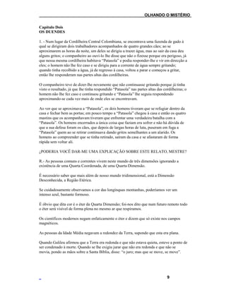 ___OLHANDO O MISTÉRIO
Capítulo Dois
OS DUENDES
1. - Num lugar da Cordilheira Central Colombiana, se encontrava uma fazenda de gado à
qual se dirigiram dois trabalhadores acompanhados de quatro grandes cães; ao se
aproximarem as horas da noite, um deles se dirigiu a trazer água, mas ao sair da casa deu
alguns gritos; o companheiro ao ouvi-lo lhe disse que não o fizesse porque era perigoso, já
que nessa mesma cordilheira habitava “Patasola” e podia responder-lhe e vir em direcção a
eles; o homem não lhe fez caso e se dirigiu para a corrente de água sempre gritando;
quando tinha recolhido a água, já de regresso à casa, voltou a parar e começou a gritar,
então lhe responderam nas partes altas das cordilheiras.
O companheiro teve de dizer-lhe novamente que não continuasse gritando porque já tinha
visto o resultado, já que lhe tinha respondido “Patasola” nas partes altas das cordilheiras; o
homem não lhe fez caso e continuou gritando e “Patasola” lhe seguiu respondendo
aproximando-se cada vez mais de onde eles se encontravam.
Ao ver que se aproximava a “Patasola”, os dois homens tiveram que se refugiar dentro da
casa e fechar bem as portas; em pouco tempo a “Patasola” chegou à casa e então os quatro
mastins que os acompanhavam tiveram que enfrentar uma verdadeira batalha com a
“Patasola”. Os homens encerrados a única coisa que faziam era sofrer e não há dúvida de
que a sua defesa foram os cães, que depois de largas horas de luta, puseram em fuga a
“Patasola” quem ao se retirar continuava dando gritos semelhantes a um alarido. Os
homens ao compreender que se tinha retirado, saíram da casa e se afastaram de forma
rápida sem voltar ali.
¿PODERIA VOCÊ DAR-ME UMA EXPLICAÇÃO SOBRE ESTE RELATO, MESTRE?
R.- As pessoas comuns e correntes vivem neste mundo de três dimensões ignorando a
existência de uma Quarta Coordenada, de uma Quarta Dimensão.
É necessário saber que mais além de nosso mundo tridimensional, está a Dimensão
Desconhecida, a Região Etérica.
Se cuidadosamente observamos a cor das longínquas montanhas, poderíamos ver um
intenso azul, bastante formoso.
É óbvio que dita cor é o éter da Quarta Dimensão; foi-nos dito que num futuro remoto todo
o éter será visível de forma plena no mesmo ar que respiramos.
Os científicos modernos negam enfaticamente o éter e dizem que só existe nos campos
magnéticos.
As pessoas da Idade Média negavam a redondez da Terra, supondo que esta era plana.
Quando Galileu afirmou que a Terra era redonda e que não estava quieta, esteve a ponto de
ser condenado à morte. Quando se lhe exigiu jurar que não era redonda e que não se
movia, pondo as mãos sobre a Santa Bíblia, disse: “o juro; mas que se move, se move”.
9
 
