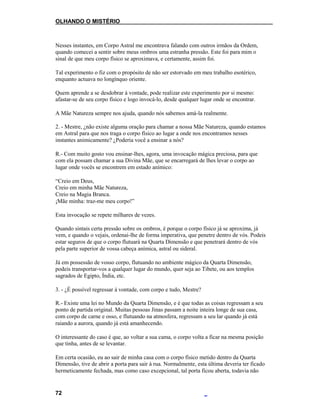 OLHANDO O MISTÉRIO
Nesses instantes, em Corpo Astral me encontrava falando com outros irmãos da Ordem,
quando comecei a sentir sobre meus ombros uma estranha pressão. Este foi para mim o
sinal de que meu corpo físico se aproximava, e certamente, assim foi.
Tal experimento o fiz com o propósito de não ser estorvado em meu trabalho esotérico,
enquanto actuava no longínquo oriente.
Quem aprende a se desdobrar à vontade, pode realizar este experimento por si mesmo:
afastar-se de seu corpo físico e logo invocá-lo, desde qualquer lugar onde se encontrar.
A Mãe Natureza sempre nos ajuda, quando nós sabemos amá-la realmente.
2. - Mestre, ¿não existe alguma oração para chamar a nossa Mãe Natureza, quando estamos
em Astral para que nos traga o corpo físico ao lugar a onde nos encontramos nesses
instantes animicamente? ¿Poderia você a ensinar a nós?
R.- Com muito gosto vou ensinar-lhes, agora, uma invocação mágica preciosa, para que
com ela possam chamar a sua Divina Mãe, que se encarregará de lhes levar o corpo ao
lugar onde vocês se encontrem em estado anímico:
“Creio em Deus,
Creio em minha Mãe Natureza,
Creio na Magia Branca.
¡Mãe minha: traz-me meu corpo!”
Esta invocação se repete milhares de vezes.
Quando sintais certa pressão sobre os ombros, é porque o corpo físico já se aproxima, já
vem, e quando o vejais, ordenai-lhe de forma imperativa, que penetre dentro de vós. Podeis
estar seguros de que o corpo flutuará na Quarta Dimensão e que penetrará dentro de vós
pela parte superior de vossa cabeça anímica, astral ou sideral.
Já em possessão de vosso corpo, flutuando no ambiente mágico da Quarta Dimensão,
podeis transportar-vos a qualquer lugar do mundo, quer seja ao Tibete, ou aos templos
sagrados de Egipto, Índia, etc.
3. - ¿É possível regressar à vontade, com corpo e tudo, Mestre?
R.- Existe uma lei no Mundo da Quarta Dimensão, e é que todas as coisas regressam a seu
ponto de partida original. Muitas pessoas Jinas passam a noite inteira longe de sua casa,
com corpo de carne e osso, e flutuando na atmosfera, regressam a seu lar quando já está
raiando a aurora, quando já está amanhecendo.
O interessante do caso é que, ao voltar a sua cama, o corpo volta a ficar na mesma posição
que tinha, antes de se levantar.
Em certa ocasião, eu ao sair de minha casa com o corpo físico metido dentro da Quarta
Dimensão, tive de abrir a porta para sair à rua. Normalmente, esta última deveria ter ficado
hermeticamente fechada, mas como caso excepcional, tal porta ficou aberta, todavia não
72
 